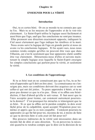 Chapitre 14
ENSEIGNER POUR LA VÉRITÉ
Introduction
Oui, tu es certes béni. Or en ce monde tu ne connais pas que
tu l'es. Mais tu as les moyens de l'apprendre et de le voir très
clairement. Le Saint-Esprit utilise la logique aussi facilement et
aussi bien que l'ego, sauf que Ses conclusions ne sont pas insanes.
Elles prennent une direction exactement opposée, indiquant le
Ciel aussi clairement que l'ego indique les ténèbres et la mort.
Nous avons suivi la logique de l'ego en grande partie et nous en
avons vu les conclusions logiques. Et les ayant vues, nous nous
sommes rendu compte qu'elles ne peuvent être vues que dans
l'illusion, car c'est là seulement que leur apparente clarté semble
être vue clairement. Détournons-nous d'elles et suivons main-
tenant la simple logique avec laquelle le Saint-Esprit enseigne
les simples conclusions qui parlent pour la vérité, et seulement
la vérité.
I. Les conditions de l'apprentissage
Si tu es béni tout en ne connaissant pas que tu l'es, tu as be-
soin d'apprendre qu'il doit en être ainsi. La connaissance ne s'en-
seigne pas, mais ses conditions doivent être acquises car ce sont
celles-ci qui ont été jetées. Tu peux apprendre à bénir, et tu ne
peux pas donner ce que tu n'as pas. Donc si tu offres une béné-
diction, il faut d'abord qu'elle te soit venue. Il faut aussi que tu
l'aies acceptée pour tienne, car comment autrement pourrais-
tu la donner? C'est pourquoi les miracles te témoignent que tu
es béni. Si ce que tu offres est le pardon complet, tu dois avoir
lâché prise de la culpabilité, ayant accepté l'Expiation pour toi-
même et appris que tu es non coupable. Comment pourrais-tu
apprendre ce qui fut fait pour toi, inconnu de toi, à moins de faire
ce que tu devrais faire si cela avait été fait pour toi?
Des preuves indirectes de la vérité sont nécessaires dans un
monde fait de déni et sans direction. Tu en percevras la néces-
sité quand tu te rendras compte que le déni est la décision de ne
 