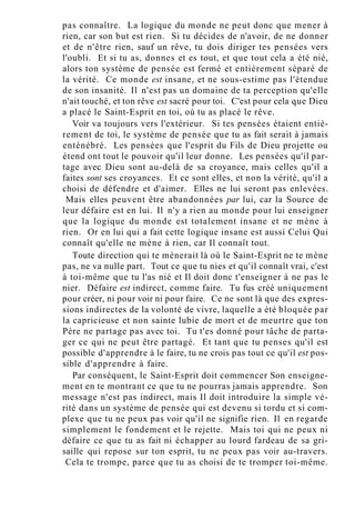 pas connaître. La logique du monde ne peut donc que mener à
rien, car son but est rien. Si tu décides de n'avoir, de ne donner
et de n'être rien, sauf un rêve, tu dois diriger tes pensées vers
l'oubli. Et si tu as, donnes et es tout, et que tout cela a été nié,
alors ton système de pensée est fermé et entièrement séparé de
la vérité. Ce monde est insane, et ne sous-estime pas l'étendue
de son insanité. Il n'est pas un domaine de ta perception qu'elle
n'ait touché, et ton rêve est sacré pour toi. C'est pour cela que Dieu
a placé le Saint-Esprit en toi, où tu as placé le rêve.
Voir va toujours vers l'extérieur. Si tes pensées étaient entiè-
rement de toi, le système de pensée que tu as fait serait à jamais
enténébré. Les pensées que l'esprit du Fils de Dieu projette ou
étend ont tout le pouvoir qu'il leur donne. Les pensées qu'il par-
tage avec Dieu sont au-delà de sa croyance, mais celles qu'il a
faites sont ses croyances. Et ce sont elles, et non la vérité, qu'il a
choisi de défendre et d'aimer. Elles ne lui seront pas enlevées.
Mais elles peuvent être abandonnées par lui, car la Source de
leur défaire est en lui. Il n'y a rien au monde pour lui enseigner
que la logique du monde est totalement insane et ne mène à
rien. Or en lui qui a fait cette logique insane est aussi Celui Qui
connaît qu'elle ne mène à rien, car Il connaît tout.
Toute direction qui te mènerait là où le Saint-Esprit ne te mène
pas, ne va nulle part. Tout ce que tu nies et qu'il connaît vrai, c'est
à toi-même que tu l'as nié et Il doit donc t'enseigner à ne pas le
nier. Défaire est indirect, comme faire. Tu fus créé uniquement
pour créer, ni pour voir ni pour faire. Ce ne sont là que des expres-
sions indirectes de la volonté de vivre, laquelle a été bloquée par
la capricieuse et non sainte lubie de mort et de meurtre que ton
Père ne partage pas avec toi. Tu t'es donné pour tâche de parta-
ger ce qui ne peut être partagé. Et tant que tu penses qu'il est
possible d'apprendre à le faire, tu ne crois pas tout ce qu'il est pos-
sible d'apprendre à faire.
Par conséquent, le Saint-Esprit doit commencer Son enseigne-
ment en te montrant ce que tu ne pourras jamais apprendre. Son
message n'est pas indirect, mais Il doit introduire la simple vé-
rité dans un système de pensée qui est devenu si tordu et si com-
plexe que tu ne peux pas voir qu'il ne signifie rien. Il en regarde
simplement le fondement et le rejette. Mais toi qui ne peux ni
défaire ce que tu as fait ni échapper au lourd fardeau de sa gri-
saille qui repose sur ton esprit, tu ne peux pas voir au-travers.
Cela te trompe, parce que tu as choisi de te tromper toi-même.
 