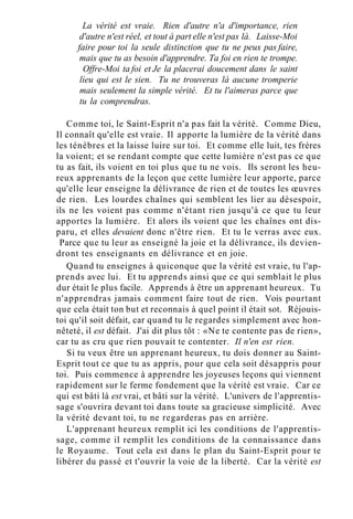 La vérité est vraie. Rien d'autre n'a d'importance, rien
d'autre n'est réel, et tout à part elle n'est pas là. Laisse-Moi
faire pour toi la seule distinction que tu ne peux pas faire,
mais que tu as besoin d'apprendre. Ta foi en rien te trompe.
Offre-Moi ta foi et Je la placerai doucement dans le saint
lieu qui est le sien. Tu ne trouveras là aucune tromperie
mais seulement la simple vérité. Et tu l'aimeras parce que
tu la comprendras.
Comme toi, le Saint-Esprit n'a pas fait la vérité. Comme Dieu,
Il connaît qu'elle est vraie. Il apporte la lumière de la vérité dans
les ténèbres et la laisse luire sur toi. Et comme elle luit, tes frères
la voient; et se rendant compte que cette lumière n'est pas ce que
tu as fait, ils voient en toi plus que tu ne vois. Ils seront les heu-
reux apprenants de la leçon que cette lumière leur apporte, parce
qu'elle leur enseigne la délivrance de rien et de toutes les œuvres
de rien. Les lourdes chaînes qui semblent les lier au désespoir,
ils ne les voient pas comme n'étant rien jusqu'à ce que tu leur
apportes la lumière. Et alors ils voient que les chaînes ont dis-
paru, et elles devaient donc n'être rien. Et tu le verras avec eux.
Parce que tu leur as enseigné la joie et la délivrance, ils devien-
dront tes enseignants en délivrance et en joie.
Quand tu enseignes à quiconque que la vérité est vraie, tu l'ap-
prends avec lui. Et tu apprends ainsi que ce qui semblait le plus
dur était le plus facile. Apprends à être un apprenant heureux. Tu
n'apprendras jamais comment faire tout de rien. Vois pourtant
que cela était ton but et reconnais à quel point il était sot. Réjouis-
toi qu'il soit défait, car quand tu le regardes simplement avec hon-
nêteté, il est défait. J'ai dit plus tôt : «Ne te contente pas de rien»,
car tu as cru que rien pouvait te contenter. Il n'en est rien.
Si tu veux être un apprenant heureux, tu dois donner au Saint-
Esprit tout ce que tu as appris, pour que cela soit désappris pour
toi. Puis commence à apprendre les joyeuses leçons qui viennent
rapidement sur le ferme fondement que la vérité est vraie. Car ce
qui est bâti là est vrai, et bâti sur la vérité. L'univers de l'apprentis-
sage s'ouvrira devant toi dans toute sa gracieuse simplicité. Avec
la vérité devant toi, tu ne regarderas pas en arrière.
L'apprenant heureux remplit ici les conditions de l'apprentis-
sage, comme il remplit les conditions de la connaissance dans
le Royaume. Tout cela est dans le plan du Saint-Esprit pour te
libérer du passé et t'ouvrir la voie de la liberté. Car la vérité est
 
