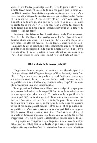 vraie. Quoi d'autre pourrait jamais l'être, ou l'a jamais été ? Cette
simple leçon contient la clé de la sombre porte que tu crois ver-
rouillée à jamais. Tu as fait cette porte de rien et derrière il n'y a
rien. La clé n'est que la lumière qui dissipe les figures, les formes
et les peurs de rien. Accepte cette clé de liberté des mains du
Christ Qui te la donne, afin que tu puisses te joindre à Lui dans
la sainte tâche d'apporter la lumière. Car, comme tes frères, tu
ne te rends pas compte que la lumière est venue et t'a libéré du
sommeil des ténèbres.
Contemple tes frères en leur liberté et apprends d'eux comment
être libre des ténèbres. La lumière en toi les éveillera et ils ne te
laisseront pas endormi. La vision du Christ est donnée à l'ins-
tant même où elle est perçue. Là où tout est clair, tout est saint.
La quiétude de sa simplicité est si irrésistible que tu te rendras
compte qu'il est impossible de nier la simple vérité. Car il n'y a
rien d'autre. Dieu est partout et Son Fils est en Lui avec tout.
Peut-il entonner le triste chant funèbre quand cela est vrai?
III. Le choix de la non-culpabilité
L'apprenant heureux ne peut pas se sentir coupable d'apprendre.
Cela est si essentiel à l'apprentissage qu'il ne faudrait jamais l'ou-
blier. L'apprenant non coupable apprend facilement parce que
ses pensées sont libres. Or cela entraîne qu'il reconnaît que la
culpabilité est une interférence, et non le salut, et qu'elle ne rem-
plit absolument aucune fonction utile.
Tu es peut-être habitué à n'utiliser la non-culpabilité que pour
compenser la douleur de la culpabilité, et tu ne la considères pas
comme ayant une valeur en soi. Tu crois que la culpabilité et la
non-culpabilité ont toutes deux de la valeur, chacune représen-
tant une évasion de ce que l'autre ne t'offre pas. Tu ne veux pas
l'une ou l'autre seule, car sans les deux tu ne te vois pas comme
entier et par conséquent heureux. Or tu n'es entier qu'en ta non-
culpabilité, et c'est seulement en ta non-culpabilité que tu peux
être heureux. Il n'y a aucun conflit ici. Souhaiter la culpabilité
de quelque façon ou sous quelque forme que ce soit, te fait perdre
d'apprécier la valeur de ta non-culpabilité, et la repousse de ta vue.
Il n'y a pas de compromis que tu puisses faire avec la culpa-
bilité tout en échappant à la douleur que seule apaise la non-
culpabilité. Apprendre, c'est vivre ici, de même que créer, c'est être
 