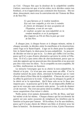 au Ciel. Chaque fois que la douleur de la culpabilité semble
t'attirer, souviens-toi que si tu lui cèdes, tu te décides contre ton
bonheur, et tu n'apprendras pas comment être heureux. Dis-toi
donc, doucement, mais avec la conviction née de l'Amour de Dieu
et de Son Fils :
Ce que j'éprouve, je le rendrai manifeste.
Si je suis non coupable, je n'ai rien à craindre.
Je choisis de témoigner de mon acceptation de
l'Expiation, et non de son rejet.
Je voudrais accepter ma non-culpabilité en la
rendant manifeste et en la partageant.
Que j'apporte au Fils de Dieu la paix qui vient
de Son Père.
À chaque jour, à chaque heure et à chaque minute, même à
chaque seconde, tu décides entre la crucifixion et la résurrection;
entre l'ego et le Saint-Esprit. L'ego est le choix pour la culpabi-
lité; le Saint-Esprit, le choix pour la non-culpabilité. Le pouvoir
de décider est tout ce que tu as. Le choix qui s'offre à toi est fixe,
parce qu'il n'y a pas d'autre alternative qu'entre la vérité et l'illu-
sion. Et il n'y a pas entre elles de chevauchement, parce que ce
sont des opposés qui ne peuvent pas être réconciliés et ne peuvent
pas être vrais tous les deux. Tu es coupable ou non coupable, lié
ou libre, malheureux ou heureux.
Le miracle t'enseigne que tu as choisi la non-culpabilité, la
liberté et la joie. Ce n'est pas une cause mais un effet. C'est le
résultat naturel du juste choix, attestant le bonheur qui te vient
d'avoir choisi d'être libre de la culpabilité. Chacun de ceux à qui
tu offres la guérison te la rend. Celui que tu attaques la garde et
la chérit en te la reprochant. Qu'il fasse cela ou ne le fasse pas
importe peu : tu penseras qu'il le fait. Il est impossible d'offrir ce
que tu ne veux pas sans encourir cette peine. Le coût de donner
est de recevoir. Ou c'est une peine dont tu souffres, ou c'est l'heu-
reuse acquisition d'un trésor à chérir.
Nulle peine n'est jamais demandée au Fils de Dieu, sauf par
lui-même et de lui-même. Chaque chance qui lui est donnée de
guérir est une autre occasion de remplacer les ténèbres par la
lumière et la peur par l'amour. S'il la refuse, il se lie aux ténèbres,
parce qu'il n'a pas choisi de libérer son frère et d'entrer avec lui
dans la lumière. En donnant un pouvoir à rien, il jette l'heureuse
 