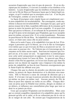 occasion d'apprendre que rien n'a pas de pouvoir. Et en ne dis-
sipant pas les ténèbres, il s'est mis à craindre et les ténèbres et la
lumière. La joie d'apprendre que les ténèbres n'ont pas de pou-
voir sur le Fils de Dieu est l'heureuse leçon que le Saint-Esprit en-
seigne, et qu'il voudrait que tu enseignes avec Lui. C'est Sa joie
de l'enseigner, comme ce sera la tienne.
La façon d'enseigner cette simple leçon est simplement ceci :
la non-culpabilité est invulnérabilité. Par conséquent, rends ma-
nifeste à chacun ton invulnérabilité. Enseigne-lui que, quoi qu'il
puisse essayer de te faire, ta parfaite délivrance de la croyance qu'il
puisse te nuire lui montre qu'il est non coupable. Il ne peut rien
faire qui puisse te blesser, et en refusant de lui permettre de pen-
ser qu'il le peut, tu lui enseignes que l'Expiation, que tu as acceptée
pour toi-même, est aussi à lui. Il n'y a rien à pardonner. Personne
ne peut blesser le Fils de Dieu. Sa culpabilité est entièrement sans
cause; or étant sans cause elle ne peut exister.
Dieu est la seule Cause, et la culpabilité n'est pas de Lui. N'en-
seigne à personne qu'il t'a blessé, car si tu le fais tu t'enseignes
à toi-même que ce qui n'est pas de Dieu a un pouvoir sur toi. Le
sans-cause ne peut pas être. Ne l'atteste pas et n'encourage pas la
croyance en lui dans aucun esprit. Souviens-toi toujours que l'es-
prit est un, et la cause est une. Tu apprendras à communiquer
avec cette unité uniquement en apprenant à nier le sans-cause,
acceptant pour tienne la Cause de Dieu. Le pouvoir que Dieu a
donné à Son Fils lui appartient, et il n'est rien d'autre que Son Fils
puisse voir ou choisir de regarder sans s'imposer à lui-même la
peine de culpabilité, au lieu de tout l'heureux enseignement que
le Saint-Esprit lui offrirait avec joie.
Chaque fois que tu choisis de prendre une décision pour toi-
même, tu penses de façon destructrice et la décision sera mau-
vaise. Elle te blessera à cause du concept de décision qui y a
mené. Il n'est pas vrai que tu puisses prendre des décisions par
toi-même ou pour toi-même seul. Aucune pensée du Fils de
Dieu ne peut être séparée ou isolée en ses effets. Chaque déci-
sion est prise pour la Filialité tout entière, dirigée en dedans et
en dehors, et influence une constellation plus large que tout ce
dont tu as jamais pu rêver.
Ceux qui acceptent l'Expiation sont invulnérables. Mais ceux
qui se croient coupables répondront à la culpabilité, parce qu'ils
pensent qu'elle est le salut, et ils ne refuseront pas de la voir ni
de se ranger de son côté. Ils croient que l'augmentation de la
 