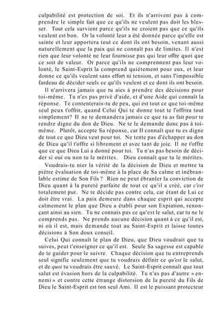 culpabilité est protection de soi. Et ils n'arrivent pas à com-
prendre le simple fait que ce qu'ils ne veulent pas doit les bles-
ser. Tout cela survient parce qu'ils ne croient pas que ce qu'ils
veulent est bon. Or la volonté leur a été donnée parce qu'elle est
sainte et leur apportera tout ce dont ils ont besoin, venant aussi
naturellement que la paix qui ne connaît pas de limites. Il n'est
rien que leur volonté ne leur fournisse pas qui leur offre quoi que
ce soit de valeur. Or parce qu'ils ne comprennent pas leur vo-
lonté, le Saint-Esprit la comprend quiètement pour eux, et leur
donne ce qu'ils veulent sans effort ni tension, et sans l'impossible
fardeau de décider seuls ce qu'ils veulent et ce dont ils ont besoin.
Il n'arrivera jamais que tu aies à prendre des décisions pour
toi-même. Tu n'es pas privé d'aide, et d'une Aide qui connaît la
réponse. Te contenterais-tu de peu, qui est tout ce que toi-même
seul peux t'offrir, quand Celui Qui te donne tout te l'offrira tout
simplement? Il ne te demandera jamais ce que tu as fait pour te
rendre digne du don de Dieu. Ne te le demande donc pas à toi-
même. Plutôt, accepte Sa réponse, car Il connaît que tu es digne
de tout ce que Dieu veut pour toi. Ne tente pas d'échapper au don
de Dieu qu'il t'offre si librement et avec tant de joie. Il ne t'offre
que ce que Dieu Lui a donné pour toi. Tu n'as pas besoin de déci-
der si oui ou non tu le mérites. Dieu connaît que tu le mérites.
Voudrais-tu nier la vérité de la décision de Dieu et mettre ta
piètre évaluation de toi-même à la place de Sa calme et inébran-
lable estime de Son Fils ? Rien ne peut ébranler la conviction de
Dieu quant à la pureté parfaite de tout ce qu'il a créé, car c'est
totalement pur. Ne te décide pas contre cela, car étant de Lui ce
doit être vrai. La paix demeure dans chaque esprit qui accepte
calmement le plan que Dieu a établi pour son Expiation, renon-
çant ainsi au sien. Tu ne connais pas ce qu'est le salut, car tu ne le
comprends pas. Ne prends aucune décision quant à ce qu'il est,
ni où il est, mais demande tout au Saint-Esprit et laisse toutes
décisions à Son doux conseil.
Celui Qui connaît le plan de Dieu, que Dieu voudrait que tu
suives, peut t'enseigner ce qu'il est. Seule Sa sagesse est capable
de te guider pour le suivre. Chaque décision que tu entreprends
seul signifie seulement que tu voudrais définir ce qu'est le salut,
et de quoi tu voudrais être sauvé. Le Saint-Esprit connaît que tout
salut est évasion hors de la culpabilité. Tu n'as pas d'autre « en-
nemi » et contre cette étrange distorsion de la pureté du Fils de
Dieu le Saint-Esprit est ton seul Ami. Il est le puissant protecteur
 