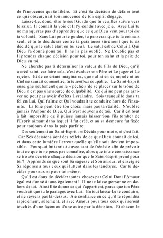de l'innocence qui te libère. Et c'est Sa décision de défaire tout
ce qui obscurcirait ton innocence de ton esprit dégagé.
Laisse-Le, donc, être le seul Guide que tu veuilles suivre vers
le salut. Il connaît la voie et Il t'y conduit avec joie. Avec Lui tu
ne manqueras pas d'apprendre que ce que Dieu veut pour toi est
ta volonté. Sans Lui pour te guider, tu penseras que tu la connais
seul, et tu te décideras contre ta paix aussi sûrement que tu as
décidé que le salut était en toi seul. Le salut est de Celui à Qui
Dieu l'a donné pour toi. Il ne l'a pas oublié. Ne L'oublie pas et
Il prendra chaque décision pour toi, pour ton salut et la paix de
Dieu en toi.
Ne cherche pas à déterminer la valeur du Fils de Dieu, qu'il
a créé saint, car faire cela, c'est évaluer son Père et Le juger et Le
rejeter. Et de ce crime imaginaire, que nul ni en ce monde ni au
Ciel ne saurait commettre, tu te sentiras coupable. Le Saint-Esprit
enseigne seulement que le « péché » de se placer sur le trône de
Dieu n'est pas une source de culpabilité. Ce qui ne peut pas arri-
ver ne peut pas avoir d'effets à craindre. Sois tranquille dans ta
foi en Lui, Qui t'aime et Qui voudrait te conduire hors de l'insa-
nité. La folie peut être ton choix, mais pas ta réalité. N'oublie
jamais l'Amour de Dieu, Qui S'est souvenu de toi. Car il est tout
à fait impossible qu'il puisse jamais laisser Son Fils tomber de
l'Esprit aimant dans lequel il fut créé, et où sa demeure fut fixée
pour toujours dans la paix parfaite.
Dis seulement au Saint-Esprit : « Décide pour moi », et c'est fait.
Car Ses décisions sont des reflets de ce que Dieu connaît de toi,
et dans cette lumière l'erreur quelle qu'elle soit devient impos-
sible. Pourquoi lutterais-tu avec tant de frénésie afin de prévoir
tout ce que tu ne peux pas connaître, alors que toute connaissance
se trouve derrière chaque décision que le Saint-Esprit prend pour
toi ? Apprends ce que sont Sa sagesse et Son amour, et enseigne
Sa réponse à tous ceux qui luttent dans les ténèbres. Car tu dé-
cides pour eux et pour toi-même.
Qu'il est doux de décider toutes choses par Celui Dont l'Amour
égal est donné à tous également ! Il ne te laisse personne en de-
hors de toi. Ainsi Il te donne ce qui t'appartient, parce que ton Père
voudrait que tu le partages avec Lui. En tout laisse-Le te conduire,
et ne reviens pas là-dessus. Aie confiance en ce qu'il te répondra
rapidement, sûrement, et avec Amour pour tous ceux qui seront
touchés d'une façon ou d'une autre par la décision. Et chacun le
 