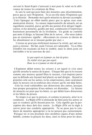 servent le Saint-Esprit s'unissent à moi pour le salut ou la déli-
vrance de toutes les créations de Dieu.
Je suis le seul qui peut faire des miracles sans discrimination,
parce que je suis l'Expiation. Tu as un rôle dans l'Expiation que
je te dicterai. Demande-moi quels miracles tu devrais accomplir.
Cela t'épargne un effort inutile parce que tu agiras sous com-
munication directe. La nature impersonnelle du miracle est un
ingrédient essentiel, parce qu'elle me permet d'en diriger l'appli-
cation; et les miracles, guidés par moi, conduisent à l'expérience
hautement personnelle de la révélation. Un guide ne contrôle
pas mais il dirige, te laissant libre de le suivre. «Ne nous induis
pas en tentation» signifie : «Reconnais tes erreurs et choisis de
les abandonner en te laissant guider par moi. »
L'erreur ne peut pas réellement menacer la vérité, qui sait tou-
jours y résister. De fait, seule l'erreur est vulnérable. Tu es libre
d'établir ton royaume où bon te semble, mais le choix juste est
inévitable si tu te souviens de ceci :
Le pur-esprit est à jamais en état de grâce.
Ta réalité n'est que pur-esprit.
Donc tu es à jamais en état de grâce.
L'Expiation défait toutes les erreurs à cet égard et c'est ainsi
qu'elle arrache la source de la peur. Chaque fois que tu le ressens
comme une menace quand Dieu te rassure, c'est toujours parce
que tu défends une loyauté mal placée ou mal dirigée. Quand tu
projettes cela sur les autres, tu les emprisonnes, mais seulement
dans la mesure où tu renforces des erreurs qu'ils ont déjà faites.
Cela les rend vulnérables aux distorsions des autres, puisque
leur propre perception d'eux-mêmes est distordue. Le faiseur
de miracles ne peut que les bénir, ce qui défait leurs distorsions
et les libère de prison.
Tu réagis à ce que tu perçois, et comme tu perçois, ainsi tu te
conduiras. La Règle d'Or te demande de faire pour les autres ce
que tu voudrais qu'ils fassent pour toi. Cela signifie que la per-
ception des deux doit être exacte. La Règle d'Or est la règle à
suivre pour une conduite appropriée. Tu ne peux pas te con-
duire de manière appropriée si tu ne perçois pas correctement.
Puisque toi et ton prochain êtes membres égaux d'une même
famille, comme tu perçois les deux, ainsi tu feras pour les deux.
 