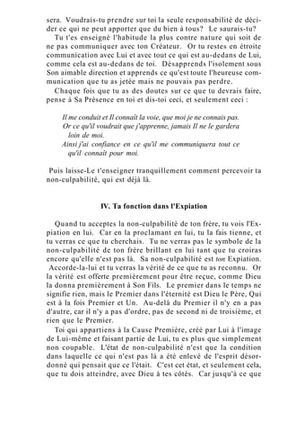 sera. Voudrais-tu prendre sur toi la seule responsabilité de déci-
der ce qui ne peut apporter que du bien à tous? Le saurais-tu?
Tu t'es enseigné l'habitude la plus contre nature qui soit de
ne pas communiquer avec ton Créateur. Or tu restes en étroite
communication avec Lui et avec tout ce qui est au-dedans de Lui,
comme cela est au-dedans de toi. Désapprends l'isolement sous
Son aimable direction et apprends ce qu'est toute l'heureuse com-
munication que tu as jetée mais ne pouvais pas perdre.
Chaque fois que tu as des doutes sur ce que tu devrais faire,
pense à Sa Présence en toi et dis-toi ceci, et seulement ceci :
Il me conduit et Il connaît la voie, que moi je ne connais pas.
Or ce qu'il voudrait que j'apprenne, jamais Il ne le gardera
loin de moi.
Ainsi j'ai confiance en ce qu'il me communiquera tout ce
qu'il connaît pour moi.
Puis laisse-Le t'enseigner tranquillement comment percevoir ta
non-culpabilité, qui est déjà là.
IV. Ta fonction dans l'Expiation
Quand tu acceptes la non-culpabilité de ton frère, tu vois l'Ex-
piation en lui. Car en la proclamant en lui, tu la fais tienne, et
tu verras ce que tu cherchais. Tu ne verras pas le symbole de la
non-culpabilité de ton frère brillant en lui tant que tu croiras
encore qu'elle n'est pas là. Sa non-culpabilité est ton Expiation.
Accorde-la-lui et tu verras la vérité de ce que tu as reconnu. Or
la vérité est offerte premièrement pour être reçue, comme Dieu
la donna premièrement à Son Fils. Le premier dans le temps ne
signifie rien, mais le Premier dans l'éternité est Dieu le Père, Qui
est à la fois Premier et Un. Au-delà du Premier il n'y en a pas
d'autre, car il n'y a pas d'ordre, pas de second ni de troisième, et
rien que le Premier.
Toi qui appartiens à la Cause Première, créé par Lui à l'image
de Lui-même et faisant partie de Lui, tu es plus que simplement
non coupable. L'état de non-culpabilité n'est que la condition
dans laquelle ce qui n'est pas là a été enlevé de l'esprit désor-
donné qui pensait que ce l'était. C'est cet état, et seulement cela,
que tu dois atteindre, avec Dieu à tes côtés. Car jusqu'à ce que
 