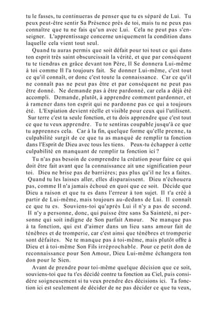 tu le fasses, tu continueras de penser que tu es séparé de Lui. Tu
peux peut-être sentir Sa Présence près de toi, mais tu ne peux pas
connaître que tu ne fais qu'un avec Lui. Cela ne peut pas s'en-
seigner. L'apprentissage concerne uniquement la condition dans
laquelle cela vient tout seul.
Quand tu auras permis que soit défait pour toi tout ce qui dans
ton esprit très saint obscurcissait la vérité, et que par conséquent
tu te tiendras en grâce devant ton Père, Il Se donnera Lui-même
à toi comme Il l'a toujours fait. Se donner Lui-même, c'est tout
ce qu'il connaît, or donc c'est toute la connaissance. Car ce qu'il
ne connaît pas ne peut pas être et par conséquent ne peut pas
être donné. Ne demande pas à être pardonné, car cela a déjà été
accompli. Demande, plutôt, à apprendre comment pardonner, et
à ramener dans ton esprit qui ne pardonne pas ce qui a toujours
été. L'Expiation devient réelle et visible pour ceux qui l'utilisent.
Sur terre c'est ta seule fonction, et tu dois apprendre que c'est tout
ce que tu veux apprendre. Tu te sentiras coupable jusqu'à ce que
tu apprennes cela. Car à la fin, quelque forme qu'elle prenne, ta
culpabilité surgit de ce que tu as manqué de remplir ta fonction
dans l'Esprit de Dieu avec tous les tiens. Peux-tu échapper à cette
culpabilité en manquant de remplir ta fonction ici ?
Tu n'as pas besoin de comprendre la création pour faire ce qui
doit être fait avant que la connaissance ait une signification pour
toi. Dieu ne brise pas de barrières; pas plus qu'il ne les a faites.
Quand tu les laisses aller, elles disparaissent. Dieu n'échouera
pas, comme Il n'a jamais échoué en quoi que ce soit. Décide que
Dieu a raison et que tu es dans l'erreur à ton sujet. Il t'a créé à
partir de Lui-même, mais toujours au-dedans de Lui. Il connaît
ce que tu es. Souviens-toi qu'après Lui il n'y a pas de second.
Il n'y a personne, donc, qui puisse être sans Sa Sainteté, ni per-
sonne qui soit indigne de Son parfait Amour. Ne manque pas
à ta fonction, qui est d'aimer dans un lieu sans amour fait de
ténèbres et de tromperie, car c'est ainsi que ténèbres et tromperie
sont défaites. Ne te manque pas à toi-même, mais plutôt offre à
Dieu et à toi-même Son Fils irréprochable. Pour ce petit don de
reconnaissance pour Son Amour, Dieu Lui-même échangera ton
don pour le Sien.
Avant de prendre pour toi-même quelque décision que ce soit,
souviens-toi que tu t'es décidé contre ta fonction au Ciel, puis consi-
dère soigneusement si tu veux prendre des décisions ici. Ta fonc-
tion ici est seulement de décider de ne pas décider ce que tu veux,
 