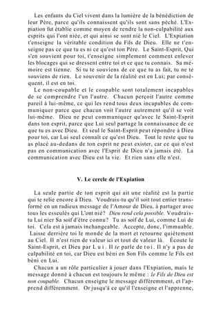 Les enfants du Ciel vivent dans la lumière de la bénédiction de
leur Père, parce qu'ils connaissent qu'ils sont sans péché. L'Ex-
piation fut établie comme moyen de rendre la non-culpabilité aux
esprits qui l'ont niée, et qui ainsi se sont nié le Ciel. L'Expiation
t'enseigne la véritable condition du Fils de Dieu. Elle ne t'en-
seigne pas ce que tu es ni ce qu'est ton Père. Le Saint-Esprit, Qui
s'en souvient pour toi, t'enseigne simplement comment enlever
les blocages qui se dressent entre toi et ce que tu connais. Sa mé-
moire est tienne. Si tu te souviens de ce que tu as fait, tu ne te
souviens de rien. Le souvenir de la réalité est en Lui; par consé-
quent, il est en toi.
Le non-coupable et le coupable sont totalement incapables
de se comprendre l'un l'autre. Chacun perçoit l'autre comme
pareil à lui-même, ce qui les rend tous deux incapables de com-
muniquer parce que chacun voit l'autre autrement qu'il se voit
lui-même. Dieu ne peut communiquer qu'avec le Saint-Esprit
dans ton esprit, parce que Lui seul partage la connaissance de ce
que tu es avec Dieu. Et seul le Saint-Esprit peut répondre à Dieu
pour toi, car Lui seul connaît ce qu'est Dieu. Tout le reste que tu
as placé au-dedans de ton esprit ne peut exister, car ce qui n'est
pas en communication avec l'Esprit de Dieu n'a jamais été. La
communication avec Dieu est la vie. Et rien sans elle n'est.
V. Le cercle de l'Expiation
La seule partie de ton esprit qui ait une réalité est la partie
qui te relie encore à Dieu. Voudrais-tu qu'il soit tout entier trans-
formé en un radieux message de l'Amour de Dieu, à partager avec
tous les esseulés qui L'ont nié? Dieu rend cela possible. Voudrais-
tu Lui nier Sa soif d'être connu? Tu as soif de Lui, comme Lui de
toi. Cela est à jamais inchangeable. Accepte, donc, l'immuable.
Laisse derrière toi le monde de la mort et retourne quiètement
au Ciel. Il n'est rien de valeur ici et tout de valeur là. Écoute le
Saint-Esprit, et Dieu par L u i . Il te parle de t o i . Il n'y a pas de
culpabilité en toi, car Dieu est béni en Son Fils comme le Fils est
béni en Lui.
Chacun a un rôle particulier à jouer dans l'Expiation, mais le
message donné à chacun est toujours le même : le Fils de Dieu est
non coupable. Chacun enseigne le message différemment, et l'ap-
prend différemment. Or jusqu'à ce qu'il l'enseigne et l'apprenne,
 