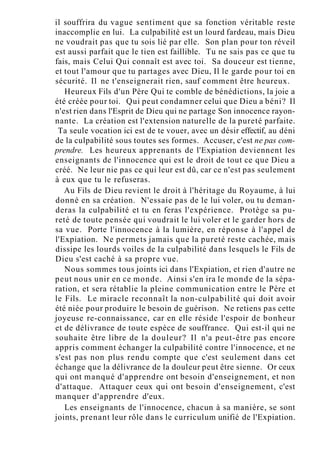 il souffrira du vague sentiment que sa fonction véritable reste
inaccomplie en lui. La culpabilité est un lourd fardeau, mais Dieu
ne voudrait pas que tu sois lié par elle. Son plan pour ton réveil
est aussi parfait que le tien est faillible. Tu ne sais pas ce que tu
fais, mais Celui Qui connaît est avec toi. Sa douceur est tienne,
et tout l'amour que tu partages avec Dieu, Il le garde pour toi en
sécurité. Il ne t'enseignerait rien, sauf comment être heureux.
Heureux Fils d'un Père Qui te comble de bénédictions, la joie a
été créée pour toi. Qui peut condamner celui que Dieu a béni? Il
n'est rien dans l'Esprit de Dieu qui ne partage Son innocence rayon-
nante. La création est l'extension naturelle de la pureté parfaite.
Ta seule vocation ici est de te vouer, avec un désir effectif, au déni
de la culpabilité sous toutes ses formes. Accuser, c'est ne pas com-
prendre. Les heureux apprenants de l'Expiation deviennent les
enseignants de l'innocence qui est le droit de tout ce que Dieu a
créé. Ne leur nie pas ce qui leur est dû, car ce n'est pas seulement
à eux que tu le refuseras.
Au Fils de Dieu revient le droit à l'héritage du Royaume, à lui
donné en sa création. N'essaie pas de le lui voler, ou tu deman-
deras la culpabilité et tu en feras l'expérience. Protège sa pu-
reté de toute pensée qui voudrait le lui voler et le garder hors de
sa vue. Porte l'innocence à la lumière, en réponse à l'appel de
l'Expiation. Ne permets jamais que la pureté reste cachée, mais
dissipe les lourds voiles de la culpabilité dans lesquels le Fils de
Dieu s'est caché à sa propre vue.
Nous sommes tous joints ici dans l'Expiation, et rien d'autre ne
peut nous unir en ce monde. Ainsi s'en ira le monde de la sépa-
ration, et sera rétablie la pleine communication entre le Père et
le Fils. Le miracle reconnaît la non-culpabilité qui doit avoir
été niée pour produire le besoin de guérison. Ne retiens pas cette
joyeuse re-connaissance, car en elle réside l'espoir de bonheur
et de délivrance de toute espèce de souffrance. Qui est-il qui ne
souhaite être libre de la douleur? Il n'a peut-être pas encore
appris comment échanger la culpabilité contre l'innocence, et ne
s'est pas non plus rendu compte que c'est seulement dans cet
échange que la délivrance de la douleur peut être sienne. Or ceux
qui ont manqué d'apprendre ont besoin d'enseignement, et non
d'attaque. Attaquer ceux qui ont besoin d'enseignement, c'est
manquer d'apprendre d'eux.
Les enseignants de l'innocence, chacun à sa manière, se sont
joints, prenant leur rôle dans le curriculum unifié de l'Expiation.
 