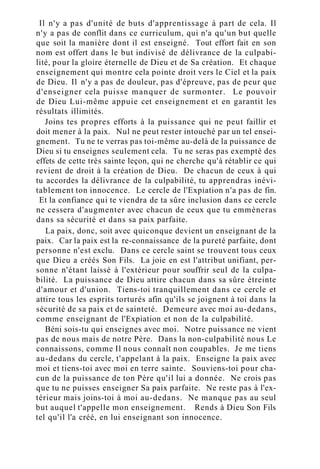 Il n'y a pas d'unité de buts d'apprentissage à part de cela. Il
n'y a pas de conflit dans ce curriculum, qui n'a qu'un but quelle
que soit la manière dont il est enseigné. Tout effort fait en son
nom est offert dans le but indivisé de délivrance de la culpabi-
lité, pour la gloire éternelle de Dieu et de Sa création. Et chaque
enseignement qui montre cela pointe droit vers le Ciel et la paix
de Dieu. Il n'y a pas de douleur, pas d'épreuve, pas de peur que
d'enseigner cela puisse manquer de surmonter. Le pouvoir
de Dieu Lui-même appuie cet enseignement et en garantit les
résultats illimités.
Joins tes propres efforts à la puissance qui ne peut faillir et
doit mener à la paix. Nul ne peut rester intouché par un tel ensei-
gnement. Tu ne te verras pas toi-même au-delà de la puissance de
Dieu si tu enseignes seulement cela. Tu ne seras pas exempté des
effets de cette très sainte leçon, qui ne cherche qu'à rétablir ce qui
revient de droit à la création de Dieu. De chacun de ceux à qui
tu accordes la délivrance de la culpabilité, tu apprendras inévi-
tablement ton innocence. Le cercle de l'Expiation n'a pas de fin.
Et la confiance qui te viendra de ta sûre inclusion dans ce cercle
ne cessera d'augmenter avec chacun de ceux que tu emmèneras
dans sa sécurité et dans sa paix parfaite.
La paix, donc, soit avec quiconque devient un enseignant de la
paix. Car la paix est la re-connaissance de la pureté parfaite, dont
personne n'est exclu. Dans ce cercle saint se trouvent tous ceux
que Dieu a créés Son Fils. La joie en est l'attribut unifiant, per-
sonne n'étant laissé à l'extérieur pour souffrir seul de la culpa-
bilité. La puissance de Dieu attire chacun dans sa sûre étreinte
d'amour et d'union. Tiens-toi tranquillement dans ce cercle et
attire tous les esprits torturés afin qu'ils se joignent à toi dans la
sécurité de sa paix et de sainteté. Demeure avec moi au-dedans,
comme enseignant de l'Expiation et non de la culpabilité.
Béni sois-tu qui enseignes avec moi. Notre puissance ne vient
pas de nous mais de notre Père. Dans la non-culpabilité nous Le
connaissons, comme Il nous connaît non coupables. Je me tiens
au-dedans du cercle, t'appelant à la paix. Enseigne la paix avec
moi et tiens-toi avec moi en terre sainte. Souviens-toi pour cha-
cun de la puissance de ton Père qu'il lui a donnée. Ne crois pas
que tu ne puisses enseigner Sa paix parfaite. Ne reste pas à l'ex-
térieur mais joins-toi à moi au-dedans. Ne manque pas au seul
but auquel t'appelle mon enseignement. Rends à Dieu Son Fils
tel qu'il l'a créé, en lui enseignant son innocence.
 