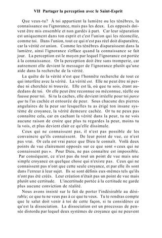 VII Partager la perception avec le Saint-Esprit
Que veux-tu? À toi appartient la lumière ou les ténèbres, la
connaissance ou l'ignorance, mais pas les deux. Les opposés doi-
vent être mis ensemble et non gardés à part. Car leur séparation
est uniquement dans ton esprit et c'est l'union qui les réconcilie,
comme toi. Dans l'union, tout ce qui n'est pas réel doit disparaître,
car la vérité est union. Comme les ténèbres disparaissent dans la
lumière, ainsi l'ignorance s'efface quand la connaissance se fait
jour. La perception est le moyen par lequel l'ignorance est portée
à la connaissance. Or la perception doit être sans tromperie, car
autrement elle devient le messager de l'ignorance plutôt qu'une
aide dans la recherche de la vérité.
La quête de la vérité n'est que l'honnête recherche de tout ce
qui interfère avec la vérité. La vérité est. Elle ne peut être ni per-
due ni cherchée ni trouvée. Elle est là, où que tu sois, étant au-
dedans de toi. Or elle peut être reconnue ou méconnue, réelle ou
fausse pour toi. Si tu la caches, elle devient irréelle pour toi parce
que tu l'as cachée et entourée de peur. Sous chacune des pierres
angulaires de la peur sur lesquelles tu as érigé ton insane sys-
tème de croyance, la vérité demeure cachée. Or tu ne peux pas
connaître cela, car en cachant la vérité dans la peur, tu ne vois
aucune raison de croire que plus tu regardes la peur, moins tu
la vois, et plus devient clair ce qu'elle dissimule.
Ceux qui ne connaissent pas, il n'est pas possible de les
convaincre qu'ils connaissent. De leur point de vue, ce n'est
pas vrai. Or cela est vrai parce que Dieu le connaît. Voilà deux
points de vue clairement opposés sur ce que sont « ceux qui ne
connaissent pas ». Pour Dieu, ne pas connaître est impossible.
Par conséquent, ce n'est pas du tout un point de vue mais une
simple croyance en quelque chose qui n'existe pas. Ceux qui ne
connaissent pas n'ont que cette seule croyance, et par elle ils sont
dans l'erreur à leur sujet. Ils se sont définis eux-mêmes tels qu'ils
n'ont pas été créés. Leur création n'était pas un point de vue mais
plutôt une certitude. L'incertitude portée à la certitude ne garde
plus aucune conviction de réalité.
Nous avons insisté sur le fait de porter l'indésirable au dési-
rable; ce que tu ne veux pas à ce que tu veux. Tu te rendras compte
que le salut doit venir à toi de cette façon, si tu considères ce
qu'est la dissociation. La dissociation est un processus de pen-
sée distordu par lequel deux systèmes de croyance qui ne peuvent
 
