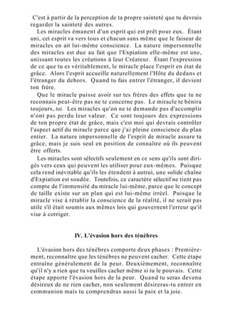 C'est à partir de la perception de ta propre sainteté que tu devrais
regarder la sainteté des autres.
Les miracles émanent d'un esprit qui est prêt pour eux. Étant
uni, cet esprit va vers tous et chacun sans même que le faiseur de
miracles en ait lui-même conscience. La nature impersonnelle
des miracles est due au fait que l'Expiation elle-même est une,
unissant toutes les créations à leur Créateur. Étant l'expression
de ce que tu es véritablement, le miracle place l'esprit en état de
grâce. Alors l'esprit accueille naturellement l'Hôte du dedans et
l'étranger du dehors. Quand tu fais entrer l'étranger, il devient
ton frère.
Que le miracle puisse avoir sur tes frères des effets que tu ne
reconnais peut-être pas ne te concerne pas. Le miracle te bénira
toujours, toi. Les miracles qu'on ne te demande pas d'accomplir
n'ont pas perdu leur valeur. Ce sont toujours des expressions
de ton propre état de grâce, mais c'est moi qui devrais contrôler
l'aspect actif du miracle parce que j'ai pleine conscience du plan
entier. La nature impersonnelle de l'esprit de miracle assure ta
grâce, mais je suis seul en position de connaître où ils peuvent
être offerts.
Les miracles sont sélectifs seulement en ce sens qu'ils sont diri-
gés vers ceux qui peuvent les utiliser pour eux-mêmes. Puisque
cela rend inévitable qu'ils les étendent à autrui, une solide chaîne
d'Expiation est soudée. Toutefois, ce caractère sélectif ne tient pas
compte de l'immensité du miracle lui-même, parce que le concept
de taille existe sur un plan qui est lui-même irréel. Puisque le
miracle vise à rétablir la conscience de la réalité, il ne serait pas
utile s'il était soumis aux mêmes lois qui gouvernent l'erreur qu'il
vise à corriger.
IV. L'évasion hors des ténèbres
L'évasion hors des ténèbres comporte deux phases : Première-
ment, reconnaître que les ténèbres ne peuvent cacher. Cette étape
entraîne généralement de la peur. Deuxièmement, reconnaître
qu'il n'y a rien que tu veuilles cacher même si tu le pouvais. Cette
étape apporte l'évasion hors de la peur. Quand tu seras devenu
désireux de ne rien cacher, non seulement désireras-tu entrer en
communion mais tu comprendras aussi la paix et la joie.
 