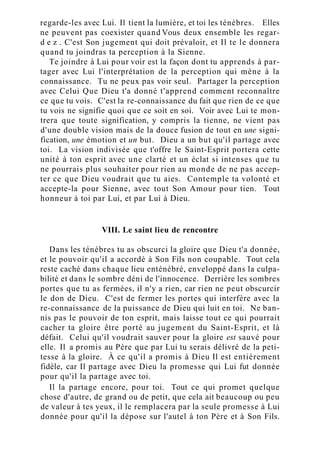 regarde-les avec Lui. Il tient la lumière, et toi les ténèbres. Elles
ne peuvent pas coexister quand Vous deux ensemble les regar-
d e z . C'est Son jugement qui doit prévaloir, et Il te le donnera
quand tu joindras ta perception à la Sienne.
Te joindre à Lui pour voir est la façon dont tu apprends à par-
tager avec Lui l'interprétation de la perception qui mène à la
connaissance. Tu ne peux pas voir seul. Partager la perception
avec Celui Que Dieu t'a donné t'apprend comment reconnaître
ce que tu vois. C'est la re-connaissance du fait que rien de ce que
tu vois ne signifie quoi que ce soit en soi. Voir avec Lui te mon-
trera que toute signification, y compris la tienne, ne vient pas
d'une double vision mais de la douce fusion de tout en une signi-
fication, une émotion et un but. Dieu a un but qu'il partage avec
toi. La vision indivisée que t'offre le Saint-Esprit portera cette
unité à ton esprit avec une clarté et un éclat si intenses que tu
ne pourrais plus souhaiter pour rien au monde de ne pas accep-
ter ce que Dieu voudrait que tu aies. Contemple ta volonté et
accepte-la pour Sienne, avec tout Son Amour pour tien. Tout
honneur à toi par Lui, et par Lui à Dieu.
VIII. Le saint lieu de rencontre
Dans les ténèbres tu as obscurci la gloire que Dieu t'a donnée,
et le pouvoir qu'il a accordé à Son Fils non coupable. Tout cela
reste caché dans chaque lieu enténébré, enveloppé dans la culpa-
bilité et dans le sombre déni de l'innocence. Derrière les sombres
portes que tu as fermées, il n'y a rien, car rien ne peut obscurcir
le don de Dieu. C'est de fermer les portes qui interfère avec la
re-connaissance de la puissance de Dieu qui luit en toi. Ne ban-
nis pas le pouvoir de ton esprit, mais laisse tout ce qui pourrait
cacher ta gloire être porté au jugement du Saint-Esprit, et là
défait. Celui qu'il voudrait sauver pour la gloire est sauvé pour
elle. Il a promis au Père que par Lui tu serais délivré de la peti-
tesse à la gloire. À ce qu'il a promis à Dieu Il est entièrement
fidèle, car Il partage avec Dieu la promesse qui Lui fut donnée
pour qu'il la partage avec toi.
Il la partage encore, pour toi. Tout ce qui promet quelque
chose d'autre, de grand ou de petit, que cela ait beaucoup ou peu
de valeur à tes yeux, il le remplacera par la seule promesse à Lui
donnée pour qu'il la dépose sur l'autel à ton Père et à Son Fils.
 