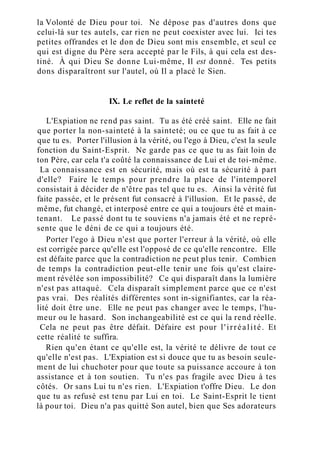 la Volonté de Dieu pour toi. Ne dépose pas d'autres dons que
celui-là sur tes autels, car rien ne peut coexister avec lui. Ici tes
petites offrandes et le don de Dieu sont mis ensemble, et seul ce
qui est digne du Père sera accepté par le Fils, à qui cela est des-
tiné. À qui Dieu Se donne Lui-même, Il est donné. Tes petits
dons disparaîtront sur l'autel, où Il a placé le Sien.
IX. Le reflet de la sainteté
L'Expiation ne rend pas saint. Tu as été créé saint. Elle ne fait
que porter la non-sainteté à la sainteté; ou ce que tu as fait à ce
que tu es. Porter l'illusion à la vérité, ou l'ego à Dieu, c'est la seule
fonction du Saint-Esprit. Ne garde pas ce que tu as fait loin de
ton Père, car cela t'a coûté la connaissance de Lui et de toi-même.
La connaissance est en sécurité, mais où est ta sécurité à part
d'elle? Faire le temps pour prendre la place de l'intemporel
consistait à décider de n'être pas tel que tu es. Ainsi la vérité fut
faite passée, et le présent fut consacré à l'illusion. Et le passé, de
même, fut changé, et interposé entre ce qui a toujours été et main-
tenant. Le passé dont tu te souviens n'a jamais été et ne repré-
sente que le déni de ce qui a toujours été.
Porter l'ego à Dieu n'est que porter l'erreur à la vérité, où elle
est corrigée parce qu'elle est l'opposé de ce qu'elle rencontre. Elle
est défaite parce que la contradiction ne peut plus tenir. Combien
de temps la contradiction peut-elle tenir une fois qu'est claire-
ment révélée son impossibilité? Ce qui disparaît dans la lumière
n'est pas attaqué. Cela disparaît simplement parce que ce n'est
pas vrai. Des réalités différentes sont in-signifiantes, car la réa-
lité doit être une. Elle ne peut pas changer avec le temps, l'hu-
meur ou le hasard. Son inchangeabilité est ce qui la rend réelle.
Cela ne peut pas être défait. Défaire est pour l'irréalité. Et
cette réalité te suffira.
Rien qu'en étant ce qu'elle est, la vérité te délivre de tout ce
qu'elle n'est pas. L'Expiation est si douce que tu as besoin seule-
ment de lui chuchoter pour que toute sa puissance accoure à ton
assistance et à ton soutien. Tu n'es pas fragile avec Dieu à tes
côtés. Or sans Lui tu n'es rien. L'Expiation t'offre Dieu. Le don
que tu as refusé est tenu par Lui en toi. Le Saint-Esprit le tient
là pour toi. Dieu n'a pas quitté Son autel, bien que Ses adorateurs
 