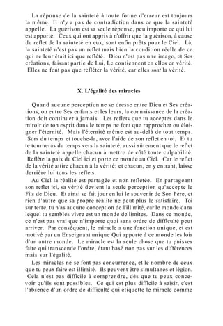 La réponse de la sainteté à toute forme d'erreur est toujours
la même. Il n'y a pas de contradiction dans ce que la sainteté
appelle. La guérison est sa seule réponse, peu importe ce qui lui
est apporté. Ceux qui ont appris à n'offrir que la guérison, à cause
du reflet de la sainteté en eux, sont enfin prêts pour le Ciel. Là,
la sainteté n'est pas un reflet mais bien la condition réelle de ce
qui ne leur était ici que reflété. Dieu n'est pas une image, et Ses
créations, faisant partie de Lui, Le contiennent en elles en vérité.
Elles ne font pas que refléter la vérité, car elles sont la vérité.
X. L'égalité des miracles
Quand aucune perception ne se dresse entre Dieu et Ses créa-
tions, ou entre Ses enfants et les leurs, la connaissance de la créa-
tion doit continuer à jamais. Les reflets que tu acceptes dans le
miroir de ton esprit dans le temps ne font que rapprocher ou éloi-
gner l'éternité. Mais l'éternité même est au-delà de tout temps.
Sors du temps et touche-la, avec l'aide de son reflet en toi. Et tu
te tourneras du temps vers la sainteté, aussi sûrement que le reflet
de la sainteté appelle chacun à mettre de côté toute culpabilité.
Reflète la paix du Ciel ici et porte ce monde au Ciel. Car le reflet
de la vérité attire chacun à la vérité; et chacun, en y entrant, laisse
derrière lui tous les reflets.
Au Ciel la réalité est partagée et non reflétée. En partageant
son reflet ici, sa vérité devient la seule perception qu'accepte le
Fils de Dieu. Et ainsi se fait jour en lui le souvenir de Son Père, et
rien d'autre que sa propre réalité ne peut plus le satisfaire. Toi
sur terre, tu n'as aucune conception de l'illimité, car le monde dans
lequel tu sembles vivre est un monde de limites. Dans ce monde,
ce n'est pas vrai que n'importe quoi sans ordre de difficulté peut
arriver. Par conséquent, le miracle a une fonction unique, et est
motivé par un Enseignant unique Qui apporte à ce monde les lois
d'un autre monde. Le miracle est la seule chose que tu puisses
faire qui transcende l'ordre, étant basé non pas sur les différences
mais sur l'égalité.
Les miracles ne se font pas concurrence, et le nombre de ceux
que tu peux faire est illimité. Ils peuvent être simultanés et légion.
Cela n'est pas difficile à comprendre, dès que tu peux conce-
voir qu'ils sont possibles. Ce qui est plus difficile à saisir, c'est
l'absence d'un ordre de difficulté qui étiquette le miracle comme
 