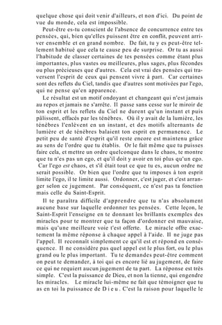 quelque chose qui doit venir d'ailleurs, et non d'ici. Du point de
vue du monde, cela est impossible.
Peut-être es-tu conscient de l'absence de concurrence entre tes
pensées, qui, bien qu'elles puissent être en conflit, peuvent arri-
ver ensemble et en grand nombre. De fait, tu y es peut-être tel-
lement habitué que cela te cause peu de surprise. Or tu as aussi
l'habitude de classer certaines de tes pensées comme étant plus
importantes, plus vastes ou meilleures, plus sages, plus fécondes
ou plus précieuses que d'autres. Cela est vrai des pensées qui tra-
versent l'esprit de ceux qui pensent vivre à part. Car certaines
sont des reflets du Ciel, tandis que d'autres sont motivées par l'ego,
qui ne pense qu'en apparence.
Le résultat est un motif ondoyant et changeant qui n'est jamais
au repos et jamais ne s'arrête. Il passe sans cesse sur le miroir de
ton esprit et les reflets du Ciel ne durent qu'un instant et puis
pâlissent, effacés par les ténèbres. Où il y avait de la lumière, les
ténèbres l'enlèvent en un instant, et des motifs alternants de
lumière et de ténèbres balaient ton esprit en permanence. Le
petit peu de santé d'esprit qu'il reste encore est maintenu grâce
au sens de l'ordre que tu établis. Or le fait même que tu puisses
faire cela, et mettre un ordre quelconque dans le chaos, te montre
que tu n'es pas un ego, et qu'il doit y avoir en toi plus qu'un ego.
Car l'ego est chaos, et s'il était tout ce que tu es, aucun ordre ne
serait possible. Or bien que l'ordre que tu imposes à ton esprit
limite l'ego, il te limite aussi. Ordonner, c'est juger, et c'est arran-
ger selon ce jugement. Par conséquent, ce n'est pas ta fonction
mais celle du Saint-Esprit.
Il te paraîtra difficile d'apprendre que tu n'as absolument
aucune base sur laquelle ordonner tes pensées. Cette leçon, le
Saint-Esprit l'enseigne en te donnant les brillants exemples des
miracles pour te montrer que ta façon d'ordonner est mauvaise,
mais qu'une meilleure voie t'est offerte. Le miracle offre exac-
tement la même réponse à chaque appel à l'aide. Il ne juge pas
l'appel. Il reconnaît simplement ce qu'il est et répond en consé-
quence. Il ne considère pas quel appel est le plus fort, ou le plus
grand ou le plus important. Tu te demandes peut-être comment
on peut te demander, à toi qui es encore lié au jugement, de faire
ce qui ne requiert aucun jugement de ta part. La réponse est très
simple. C'est la puissance de Dieu, et non la tienne, qui engendre
les miracles. Le miracle lui-même ne fait que témoigner que tu
as en toi la puissance de D i e u . C'est la raison pour laquelle le
 
