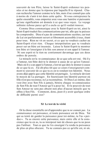 souvenir de ton Père, laisse le Saint-Esprit ordonner tes pen-
sées et ne donne que la réponse par laquelle Il te répond. Cha-
cun recherche l'amour comme tu le fais, mais il ne connaît pas cela
à moins de s'unir à toi dans cette quête. Si vous entreprenez la
quête ensemble, vous emportez avec vous une lumière si puissante
qu'une signification est donnée à ce que vous voyez. Le voyage
solitaire échoue parce qu'il a exclu ce qu'il voulait trouver.
Comme Dieu communique avec le Saint-Esprit en toi, ainsi le
Saint-Esprit traduit Ses communications par toi, afin que tu puisses
les comprendre. Dieu n'a pas de communications secrètes, car tout
de Lui est parfaitement ouvert et librement accessible à tous, étant
pour tous. Rien ne vit en secret, et ce que tu voudrais cacher au
Saint-Esprit n'est rien. Chaque interprétation que tu voudrais
poser sur un frère est insensée. Laisse le Saint-Esprit te montrer
ton frère et t'enseigner à la fois son amour et son appel à l'amour.
Ni son esprit ni le tien ne contiennent davantage que ces deux
ordres de pensée.
Le miracle est la re-connaissance de ce que cela est vrai. Où il y
a l'amour, ton frère doit te le donner à cause de ce qu'est l'amour.
Mais où il y a un appel à l'amour, c'est toi qui dois le donner à cause
de ce que tu es. J'ai dit plus tôt que ce cours t'enseignerait com-
ment te souvenir de ce que tu es en te rendant ton Identité. Nous
avons déjà appris que cette Identité est partagée. Le miracle devient
le moyen de La partager. En fournissant ton Identité partout où
Elle n'est pas reconnue, tu La reconnaîtras. Et Dieu Lui-même, Qui
veut être avec Son Fils à jamais, bénira chaque re-connaissance
de Son Fils de tout l'Amour qu'il a pour lui. Et le pouvoir de tout
Son Amour ne sera pas absent non plus d'aucun miracle que tu
offres à Son Fils. Comment, donc, peut-il y avoir quelque ordre
de difficulté parmi eux?
XI Le test de la vérité
Or la chose essentielle est d'apprendre que tu ne connais pas. La
connaissance est puissance, et toute puissance est de Dieu. Toi
qui as tenté de garder la puissance pour toi-même, tu l'as « per-
due ». Tu as encore cette puissance, mais entre elle et la cons-
cience que tu en as, tu as interposé tant de choses que tu ne peux
pas l'utiliser. Tout ce que tu t'es enseigné t'a rendu ta puissance
de plus en plus obscure. Tu ne connais pas ce qu'elle est, ni où.
 
