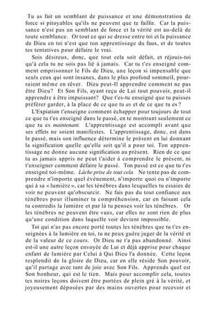 Tu as fait un semblant de puissance et une démonstration de
force si pitoyables qu'ils ne peuvent que te faillir. Car la puis-
sance n'est pas un semblant de force et la vérité est au-delà de
toute semblance. Or tout ce qui se dresse entre toi et la puissance
de Dieu en toi n'est que ton apprentissage du faux, et de toutes
tes tentatives pour défaire le vrai.
Sois désireux, donc, que tout cela soit défait, et réjouis-toi
qu'à cela tu ne sois pas lié à jamais. Car tu t'es enseigné com-
ment emprisonner le Fils de Dieu, une leçon si impensable que
seuls ceux qui sont insanes, dans le plus profond sommeil, pour-
raient même en rêver. Dieu peut-Il apprendre comment ne pas
être Dieu? Et Son Fils, ayant reçu de Lui tout pouvoir, peut-il
apprendre à être impuissant? Que t'es-tu enseigné que tu puisses
préférer garder, à la place de ce que tu as et de ce que tu es ?
L'Expiation t'enseigne comment échapper pour toujours de tout
ce que tu t'es enseigné dans le passé, en te montrant seulement ce
que tu es maintenant. L'apprentissage est accompli avant que
ses effets ne soient manifestes. L'apprentissage, donc, est dans
le passé, mais son influence détermine le présent en lui donnant
la signification quelle qu'elle soit qu'il a pour toi. Ton appren-
tissage ne donne aucune signification au présent. Rien de ce que
tu as jamais appris ne peut t'aider à comprendre le présent, ni
t'enseigner comment défaire le passé. Ton passé est ce que tu t'es
enseigné toi-même. Lâche prise de tout cela. Ne tente pas de com-
prendre n'importe quel événement, n'importe quoi ou n'importe
qui à sa « lumière », car les ténèbres dans lesquelles tu essaies de
voir ne peuvent qu'obscurcir. Ne fais pas du tout confiance aux
ténèbres pour illuminer ta compréhension, car en faisant cela
tu contredis la lumière et par là tu penses voir les ténèbres. Or
les ténèbres ne peuvent être vues, car elles ne sont rien de plus
qu'une condition dans laquelle voir devient impossible.
Toi qui n'as pas encore porté toutes les ténèbres que tu t'es en-
seignées à la lumière en toi, tu ne peux guère juger de la vérité et
de la valeur de ce cours. Or Dieu ne t'a pas abandonné. Ainsi
est-il une autre leçon envoyée de Lui et déjà apprise pour chaque
enfant de lumière par Celui à Qui Dieu l'a donnée. Cette leçon
resplendit de la gloire de Dieu, car en elle réside Son pouvoir,
qu'il partage avec tant de joie avec Son Fils. Apprends quel est
Son bonheur, qui est le tien. Mais pour accomplir cela, toutes
tes noires leçons doivent être portées de plein gré à la vérité, et
joyeusement déposées par des mains ouvertes pour recevoir et
 