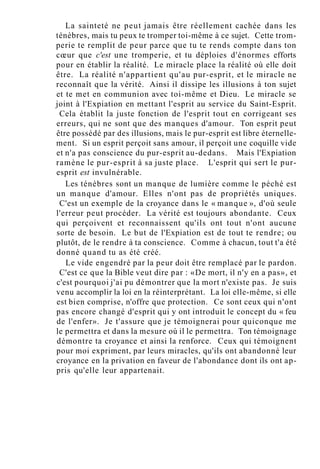 La sainteté ne peut jamais être réellement cachée dans les
ténèbres, mais tu peux te tromper toi-même à ce sujet. Cette trom-
perie te remplit de peur parce que tu te rends compte dans ton
cœur que c'est une tromperie, et tu déploies d'énormes efforts
pour en établir la réalité. Le miracle place la réalité où elle doit
être. La réalité n'appartient qu'au pur-esprit, et le miracle ne
reconnaît que la vérité. Ainsi il dissipe les illusions à ton sujet
et te met en communion avec toi-même et Dieu. Le miracle se
joint à l'Expiation en mettant l'esprit au service du Saint-Esprit.
Cela établit la juste fonction de l'esprit tout en corrigeant ses
erreurs, qui ne sont que des manques d'amour. Ton esprit peut
être possédé par des illusions, mais le pur-esprit est libre éternelle-
ment. Si un esprit perçoit sans amour, il perçoit une coquille vide
et n'a pas conscience du pur-esprit au-dedans. Mais l'Expiation
ramène le pur-esprit à sa juste place. L'esprit qui sert le pur-
esprit est invulnérable.
Les ténèbres sont un manque de lumière comme le péché est
un manque d'amour. Elles n'ont pas de propriétés uniques.
C'est un exemple de la croyance dans le « manque », d'où seule
l'erreur peut procéder. La vérité est toujours abondante. Ceux
qui perçoivent et reconnaissent qu'ils ont tout n'ont aucune
sorte de besoin. Le but de l'Expiation est de tout te rendre; ou
plutôt, de le rendre à ta conscience. Comme à chacun, tout t'a été
donné quand tu as été créé.
Le vide engendré par la peur doit être remplacé par le pardon.
C'est ce que la Bible veut dire par : «De mort, il n'y en a pas», et
c'est pourquoi j'ai pu démontrer que la mort n'existe pas. Je suis
venu accomplir la loi en la réinterprétant. La loi elle-même, si elle
est bien comprise, n'offre que protection. Ce sont ceux qui n'ont
pas encore changé d'esprit qui y ont introduit le concept du « feu
de l'enfer». Je t'assure que je témoignerai pour quiconque me
le permettra et dans la mesure où il le permettra. Ton témoignage
démontre ta croyance et ainsi la renforce. Ceux qui témoignent
pour moi expriment, par leurs miracles, qu'ils ont abandonné leur
croyance en la privation en faveur de l'abondance dont ils ont ap-
pris qu'elle leur appartenait.
 