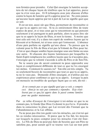 non fermées pour prendre. Celui Qui enseigne la lumière accep-
tera de toi chaque leçon de ténèbres que tu Lui apportes, parce
que tu n'en veux pas. Et Il échangera avec joie chacune d'elles
contre la leçon de lumière qu'il a apprise pour toi. Ne crois jamais
qu'aucune leçon apprise par toi à part de Lui ne signifie quoi que
ce soit.
Il est un test, aussi sûr que Dieu, permettant de reconnaître si
ce que tu as appris est vrai. Si tu es entièrement libre de toute
espèce de peur, et si tous ceux qui te rencontrent ou qui pensent
seulement à toi partagent ta paix parfaite, alors tu peux être sûr
que tu as appris la leçon de Dieu, et non la tienne. À moins que
tout cela soit vrai, il y a dans ton esprit de sombres leçons qui te
blessent et te freinent, toi et tous ceux qui t'entourent. L'absence
d'une paix parfaite ne signifie qu'une chose : Tu penses que ta
volonté pour le Fils de Dieu n'est pas la Volonté du Père pour lui.
C'est ce que chaque sombre leçon enseigne sous une forme ou sous
une autre. Et chacune des leçons lumineuses par lesquelles le
Saint-Esprit remplacera les sombres leçons que tu n'acceptes pas,
t'enseigne que ta volonté s'accorde à celle du Père et de Son Fils.
Ne te soucie pas de savoir comment tu peux apprendre une
leçon si complètement différente de tout ce que tu t'es enseigné
toi-même. Comment le saurais-tu? Ton rôle est très simple. Tu
as seulement besoin de reconnaître que tout ce que tu as appris,
tu ne le veux pas. Demande d'être enseigné, et n'utilise pas tes
expériences pour confirmer ce que tu as appris. Lorsque ta paix
est menacée ou troublée de quelque façon que ce soit, dis-toi :
Je ne connais pas ce que signifie quoi que ce soit, y compris
ceci. Ainsi je ne sais pas comment y répondre. Et je n'uti-
liserai pas ce que j'ai appris dans le passé comme lumière
pour me guider maintenant.
Par ce refus d'essayer de t'enseigner à toi-même ce que tu ne
connais pas, le Guide Que Dieu t'a donné te p a r l e r a . Il prendra
dans ta conscience la place qui Lui revient dès l'instant que tu
l'abandonneras et la Lui offriras.
Tu ne peux pas être ton guide vers les miracles, car c'est toi qui
les as rendus nécessaires. Et parce que tu l'as fait, les moyens
sur lesquels tu peux compter pour les miracles t'ont été four-
nis. Le Fils de Dieu ne peut pas faire de besoins que son Père ne
satisfera pas, pour autant qu'il se tourne vers Lui un tout petit
 