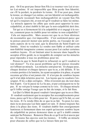 peu. Or Il ne peut pas forcer Son Fils à se tourner vers Lui et res-
ter Lui-même. Il est impossible que Dieu perde Son Identité,
car s'Il la perdait, tu perdrais la tienne. Et Il ne peut pas, étant
la tienne, se changer Lui-même, car ton Identité est inchangeable.
Le miracle reconnaît Son inchangeabilité en voyant Son Fils
tel qu'il a toujours été, et non tel qu'il voudrait se faire lui-même.
Le miracle apporte les effets que seule peut apporter la non-
culpabilité, et ainsi établit le fait que la non-culpabilité doit être.
Toi qui es si fermement lié à la culpabilité et si engagé à le res-
ter, comment peux-tu établir pour toi-même ta non-culpabilité ?
Cela est impossible. Mais assure-toi que tu es bien désireux
de reconnaître que c'est impossible. C'est seulement parce que
tu penses pouvoir mener une petite partie, ou t'occuper de cer-
tains aspects de ta vie seul, que la direction du Saint-Esprit est
limitée. Ainsi tu voudrais Le rendre non fiable et utiliser cette
non-fiabilité imaginaire comme excuse pour Lui cacher certaines
sombres leçons. Et en limitant ainsi la mesure dans laquelle tu
acceptes d'être guidé, tu es incapable de compter sur les miracles
pour répondre à tous tes problèmes pour toi.
Penses-tu que le Saint-Esprit te refuserait ce qu'il voudrait te
voir donner? Tu n'as aucun problème qu'il ne puisse résoudre
en t'offrant un miracle. Les miracles sont pour toi. Et chaque peur,
chaque douleur et chaque épreuve que tu as, a été défaite. Il les
a toutes portées à la lumière, les ayant acceptées à ta place, et ayant
reconnu qu'elles n'ont jamais été. Il n'est pas de sombres leçons
qu'il n'ait déjà éclairées pour toi. Les leçons que tu voudrais t'en-
seigner, Il les a déjà corrigées. Elles n'existent pas du tout dans
Son Esprit. Car le passé ne Le lie pas, et par conséquent ne te lie
pas. Il ne voit pas le temps comme tu le vois. Et chaque miracle
qu'il t'offre corrige l'usage que tu fais du temps, et le fait Sien.
Lui Qui t'a libéré du passé voudrait t'enseigner que tu en es libre.
Il voudrait seulement que tu acceptes Ses accomplissements pour
tiens, parce qu'il les a faits pour toi. Et parce qu'il l'a fait, ce sont
les tiens. Il t'a rendu libre de ce que tu as fait. Tu peux Le nier,
mais tu ne peux pas Lui faire appel en vain. Il donne toujours Ses
dons à la place des tiens. Il voudrait établir Son enseignement
lumineux si fermement dans ton esprit qu'aucune sombre leçon
de culpabilité ne puisse demeurer dans ce qu'il a établi comme
saint par Sa Présence. Remercie Dieu de ce qu'il est là et œuvre par
toi. Et toutes Ses œuvres sont les tiennes. ll t'offre un miracle
pour chacune de celles que tu Le laisses faire par toi.
 