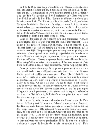 Le Fils de Dieu sera toujours indivisible. Comme nous tenons
tous en Dieu ne faisant qu'un, ainsi nous apprenons en Lui ne fai-
sant qu'un. L'Enseignant de Dieu est aussi pareil à Son Créateur
que l'est Son Fils, et c'est par Son Enseignant que Dieu proclame
Son Unité et celle de Son Fils. Écoute en silence et n'élève pas
la voix contre Lui. Car Il enseigne le miracle de l'unité, et devant
Sa leçon la division disparaît. Enseigne comme Lui ici, et tu te
souviendras que tu as toujours créé comme ton Père. Le miracle
de la création n'a jamais cessé, portant le saint sceau de l'immor-
talité. Telle est la Volonté de Dieu pour toute la création, et toute
la création se joint à Lui dans cette volonté.
Ceux qui toujours se souviennent qu'ils ne connaissent rien, et
qui sont devenus désireux d'apprendre tout, l'apprendront. Mais
chaque fois qu'ils se fient à eux-mêmes, ils n'apprendront pas.
Ils ont détruit ce qui les motive à apprendre en pensant qu'ils
connaissent déjà. Ne pense pas que tu comprennes quoi que ce
soit avant d'avoir passé le test de la paix parfaite, car la paix et la
compréhension vont de pair et jamais elles ne peuvent se trouver
l'une sans l'autre. Chacune apporte l'autre avec elle, car la loi de
Dieu est qu'elles ne soient pas séparées. Elles sont cause et effet,
l'une de l'autre; ainsi où l'une est absente, l'autre ne peut pas être.
Ceux qui reconnaissent qu'ils ne peuvent pas connaître à moins
que les effets de la compréhension ne soient avec eux, ceux-là seu-
lement peuvent réellement apprendre. Pour cela, ce doit être la
paix qu'ils veulent, et rien d'autre. Chaque fois que tu penses
connaître, la paix te quittera, parce que tu as abandonné l'Ensei-
gnant de la paix. Chaque fois que tu te rends pleinement compte
que tu ne connais pas, la paix reviendra, car tu L'auras invité à
revenir en abandonnant l'ego en faveur de Lui. Ne fais pas appel
à l'ego pour quoi que ce soit; c'est seulement cela que tu as besoin
de faire. Le Saint-Esprit, de Lui-même, remplira tout esprit qui
fait ainsi de la place pour Lui.
Si tu veux la paix, tu dois abandonner l'enseignant de l'at-
taque. L'Enseignant de la paix ne t'abandonnera jamais. Tu peux
Le déserter mais Lui ne réciproquera jamais, car Sa foi en toi est
Sa compréhension. Elle est aussi ferme que Sa foi en Son Créa-
teur, et Il connaît que la foi en Son Créateur doit englober la foi
en Sa création. Dans cette cohérence réside Sa Sainteté, qu'il
ne peut pas abandonner, car ce n'est pas Sa Volonté de le faire.
Ayant toujours en vue ta perfection, Il fait le don de la paix à
quiconque perçoit le besoin de la paix, et voudrait l'avoir. Fais
 