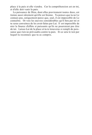 place à la paix et elle viendra. Car la compréhension est en toi,
et d'elle doit venir la paix.
La puissance de Dieu, dont elles proviennent toutes deux, est
tienne aussi sûrement qu'elle est Sienne. Tu penses que tu ne Le
connais pas, uniquement parce que, seul, il est impossible de Le
connaître. Or vois les œuvres considérables qu'il fera par toi et
tu seras convaincu de les avoir faites par Lui. Il est impossible de
nier la Source d'effets si puissants qu'ils ne pourraient pas être
de toi. Laisse-Lui de la place et tu te trouveras si rempli de puis-
sance que rien ne prévaudra contre ta paix. Et ce sera le test par
lequel tu reconnais que tu as compris.
 