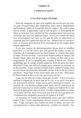 Chapitre 15
L'INSTANT SAINT
I. Les deux usages du temps
Peux-tu imaginer ce que cela signifie de n'avoir pas de sou-
cis, pas d'inquiétudes, pas d'anxiétés, mais d'être simplement
parfaitement calme et tranquille tout le temps ? Or voilà à quoi
sert le temps; à apprendre cela et rien de plus. L'Enseignant de
Dieu ne peut pas être satisfait de Son enseignement tant qu'il ne
constitue pas tout ton apprentissage. Il n'a pas rempli Sa fonc-
tion d'enseignant tant que tu n'es pas devenu un apprenant si
constant que tu n'apprends que de Lui. Quand cela se sera pro-
duit, tu n'auras plus besoin d'un enseignant ni de temps dans
lequel apprendre.
Il est une source de découragement perçu dont tu souffres
peut-être et c'est de croire que cela prend du temps, et que les
résultats de l'enseignement du Saint-Esprit se situent loin dans
le futur. Il n'en est rien. Car le Saint-Esprit utilise le temps à Sa
Propre façon, sans être lié par lui. Le temps est Son ami en en-
seignement. Il ne Le gaspille pas, comme il fait de toi. Tout le
gaspillage que le temps semble apporter n'est dû qu'à ton iden-
tification à l'ego, qui utilise le temps pour soutenir sa croyance en
la destruction. L'ego, comme le Saint-Esprit, utilise le temps pour
te convaincre du caractère inévitable du but et de la fin de l'ensei-
gnement. Pour l'ego le but est la mort, qui est sa fin. Mais pour
le Saint-Esprit le but est la vie, qui n'a pas de fin.
L'ego est un allié du temps, mais pas un ami. Car il est aussi
méfiant à l'égard de la mort que de la vie; et ce qu'il veut pour
toi, il ne peut le tolérer. L'ego veut ta mort, mais pas la sienne. Le
résultat de son étrange religion doit donc être la conviction de
pouvoir te poursuivre outre-tombe. Et dans son indésir de te voir
trouver la paix même dans la mort, il t'offre l'immortalité en enfer.
Il te parle du Ciel, mais il t'assure que le Ciel n'est pas pour toi.
Comment les coupables peuvent-ils espérer le Ciel?
La croyance en l'enfer est inéluctable pour ceux qui s'identi-
fient à l'ego. Leurs cauchemars et leurs peurs y sont tous asso-
ciés. L'ego enseigne que l'enfer est dans le futur, car tout son
enseignement va dans cette direction. L'enfer est son but. Car
 