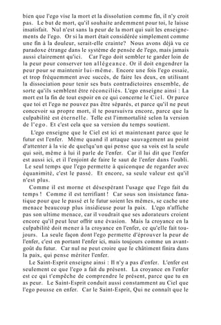 bien que l'ego vise la mort et la dissolution comme fin, il n'y croit
pas. Le but de mort, qu'il souhaite ardemment pour toi, le laisse
insatisfait. Nul n'est sans la peur de la mort qui suit les enseigne-
ments de l'ego. Or si la mort était considérée simplement comme
une fin à la douleur, serait-elle crainte? Nous avons déjà vu ce
paradoxe étrange dans le système de pensée de l'ego, mais jamais
aussi clairement qu'ici. Car l'ego doit sembler te garder loin de
la peur pour conserver ton allégeance. Or il doit engendrer la
peur pour se maintenir lui-même. Encore une fois l'ego essaie,
et trop fréquemment avec succès, de faire les deux, en utilisant
la dissociation pour tenir ses buts contradictoires ensemble, de
sorte qu'ils semblent être réconciliés. L'ego enseigne ainsi : La
mort est la fin de tout espoir en ce qui concerne le Ciel. Or parce
que toi et l'ego ne pouvez pas être séparés, et parce qu'il ne peut
concevoir sa propre mort, il te poursuivra encore, parce que la
culpabilité est éternelle. Telle est l'immortalité selon la version
de l'ego. Et c'est cela que sa version du temps soutient.
L'ego enseigne que le Ciel est ici et maintenant parce que le
futur est l'enfer. Même quand il attaque sauvagement au point
d'attenter à la vie de quelqu'un qui pense que sa voix est la seule
qui soit, même à lui il parle de l'enfer. Car il lui dit que l'enfer
est aussi ici, et il l'enjoint de faire le saut de l'enfer dans l'oubli.
Le seul temps que l'ego permette à quiconque de regarder avec
équanimité, c'est le passé. Et encore, sa seule valeur est qu'il
n'est plus.
Comme il est morne et désespérant l'usage que l'ego fait du
temps ! Comme il est terrifiant ! Car sous son insistance fana-
tique pour que le passé et le futur soient les mêmes, se cache une
menace beaucoup plus insidieuse pour la paix. L'ego n'affiche
pas son ultime menace, car il voudrait que ses adorateurs croient
encore qu'il peut leur offrir une évasion. Mais la croyance en la
culpabilité doit mener à la croyance en l'enfer, ce qu'elle fait tou-
jours. La seule façon dont l'ego permette d'éprouver la peur de
l'enfer, c'est en portant l'enfer ici, mais toujours comme un avant-
goût du futur. Car nul ne peut croire que le châtiment finira dans
la paix, qui pense mériter l'enfer.
Le Saint-Esprit enseigne ainsi : Il n'y a pas d'enfer. L'enfer est
seulement ce que l'ego a fait du présent. La croyance en l'enfer
est ce qui t'empêche de comprendre le présent, parce que tu en
as peur. Le Saint-Esprit conduit aussi constamment au Ciel que
l'ego pousse en enfer. Car le Saint-Esprit, Qui ne connaît que le
 