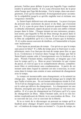 présent, l'utilise pour défaire la peur par laquelle l'ego voudrait
rendre le présent inutile. Il n'y a pas d'évasion hors de la peur
selon l'usage que l'ego fait du temps. Car le temps, dans son ensei-
gnement, n'est qu'un mécanisme d'enseignement pour accumu-
ler la culpabilité jusqu'à ce qu'elle englobe tout et réclame une
vengeance éternelle.
Le Saint-Esprit déferait tout cela maintenant. La peur n'est pas
du présent mais seulement du passé et du futur, qui n'existent
pas. Il n'y a pas de peur dans le présent quand chaque instant
se détache clairement, séparé du passé et sans son ombre s'étirant
jusque dans le futur. Chaque instant est une naissance, propre,
non ternie, par laquelle le Fils de Dieu émerge du passé dans le
présent. Et le présent s'étend à jamais. Il est si beau et si propre
et libre de culpabilité qu'il n'y a là rien d'autre que le bonheur.
Il n'y a plus aucun souvenir de ténèbres, et l'immortalité et la joie
sont maintenant.
Cette leçon ne prend pas de temps. Car qu'est-ce que le temps
sans passé ni futur? Il a fallu du temps pour te fourvoyer si com-
plètement, mais il ne faut pas du tout de temps pour être ce que
tu es. Commence à t'exercer dans l'usage du temps que fait le
Saint-Esprit comme aide à l'enseignement vers le bonheur et la
paix. Prends l'instant même, maintenant, et imagine que c'est
tout le temps qu'il y a. Rien ne peut t'atteindre ici qui vienne
du passé, et c'est ici que tu es complètement absous, complète-
ment libre et entièrement sans condamnation. À partir de cet
instant saint dans lequel la sainteté est née à nouveau, tu avan-
ceras dans le temps sans crainte et sans sentiment de changement
avec le temps.
Le temps est inconcevable sans changement; or la sainteté ne
change pas. Apprends de cet instant davantage que le simple fait
que l'enfer n'existe pas. En cet instant rédempteur réside le Ciel.
Et le Ciel ne changera pas, car la naissance dans le saint présent
est le salut qui délivre du changement. Le changement est une
illusion, enseignée par ceux qui ne peuvent pas se voir non cou-
pables. Il n'y a pas de changement au Ciel parce qu'il n'y a pas
de changement en Dieu. Dans l'instant saint, où tu te vois toi-
même resplendissant de liberté, tu te souviendras de Dieu. Car
se souvenir de Lui, c'est se souvenir de la liberté.
Si tu es tenté de te décourager en pensant au temps qu'il te
faudrait pour changer d'esprit aussi complètement, demande-
toi : « Combien de temps dure un instant? » Ce peu de temps, ne
 