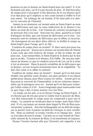 pourrais-tu pas le donner au Saint-Esprit pour ton salut? Il n'en
demande pas plus, car Il n'a pas besoin de plus. Il faut bien plus
de temps pour t'enseigner à être désireux de le Lui donner qu'il
n'en faut pour qu'il emploie ce très court instant à t'offrir le Ciel
tout entier. En échange de cet instant, Il Se tient prêt à te don-
ner le souvenir de l'éternité.
Jamais tu ne donneras cet instant saint au Saint-Esprit au nom
de ta délivrance tant que tu seras indésireux de le donner à tes
frères au nom de la leur. Car l'instant de sainteté est partagé et
ne peut pas être à toi seul. Souviens-toi, donc, quand tu es tenté
d'attaquer un frère, que son instant de délivrance est le tien. Les
miracles sont les instants de délivrance que tu offres, et recevras.
Ils témoignent de ton désir d'être délivré, et d'offrir le temps au
Saint-Esprit pour l'usage qu'il en fait.
Combien de temps dure un instant? Il dure aussi peu pour ton
frère que pour toi. Exerce-toi à donner cet instant béni de liberté
à tous ceux qui sont esclaves du temps, et fais tu temps un ami
pour eux. Leur instant béni, le Saint-Esprit te le donne par le don
que tu en fais. Comme tu le donnes, Il te l'offre. Ne sois pas indé-
sireux de donner ce que tu voudrais recevoir de Lui, car tu te joins
à Lui en donnant. Dans la pureté cristalline de la délivrance que
tu donnes, est ton évasion instantanée hors de la culpabilité. Tu
dois être saint si tu offres la sainteté.
Combien de temps dure un instant? Autant qu'il en faut pour
rétablir une parfaite santé d'esprit, une paix parfaite et un amour
parfait pour chacun, pour Dieu et pour toi-même. Autant qu'il en
faut pour te souvenir de l'immortalité, et de tes créations immor-
telles qui la partagent avec toi. Autant qu'il en faut pour échan-
ger l'enfer contre le Ciel. Assez longtemps pour transcender tout
ce que l'ego a fait, et pour monter vers ton Père.
Le temps est ton ami, si tu en laisses l'usage au Saint-Esprit. Il
n'a besoin que de très peu pour te rendre tout le pouvoir de Dieu.
Lui Qui transcende le temps pour toi comprend à quoi sert le
temps. La sainteté ne réside pas dans le temps, mais dans l'éter-
nité. Il n'y eut jamais un instant dans lequel le Fils de Dieu pou-
vait perdre sa pureté. Son état inchangeable est au-delà du temps,
car sa pureté reste à jamais au-delà de l'attaque et sans variabi-
lité. Dans sa sainteté, le temps s'arrête et ne change pas. Ainsi
ce n'est plus du tout le temps. Car pris en ce seul instant de l'éter-
nelle sainteté de la création de Dieu, il est transformé en toujours.
Donne l'instant éternel afin que l'éternité soit rappelée à ton
 