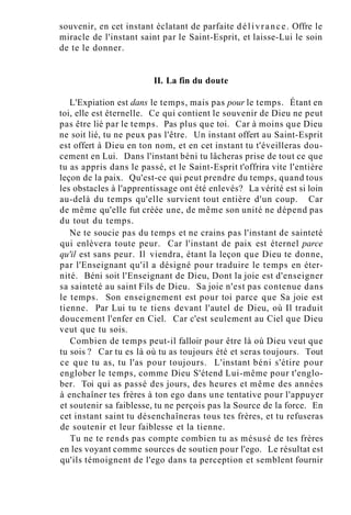 souvenir, en cet instant éclatant de parfaite délivrance. Offre le
miracle de l'instant saint par le Saint-Esprit, et laisse-Lui le soin
de te le donner.
II. La fin du doute
L'Expiation est dans le temps, mais pas pour le temps. Étant en
toi, elle est éternelle. Ce qui contient le souvenir de Dieu ne peut
pas être lié par le temps. Pas plus que toi. Car à moins que Dieu
ne soit lié, tu ne peux pas l'être. Un instant offert au Saint-Esprit
est offert à Dieu en ton nom, et en cet instant tu t'éveilleras dou-
cement en Lui. Dans l'instant béni tu lâcheras prise de tout ce que
tu as appris dans le passé, et le Saint-Esprit t'offrira vite l'entière
leçon de la paix. Qu'est-ce qui peut prendre du temps, quand tous
les obstacles à l'apprentissage ont été enlevés? La vérité est si loin
au-delà du temps qu'elle survient tout entière d'un coup. Car
de même qu'elle fut créée une, de même son unité ne dépend pas
du tout du temps.
Ne te soucie pas du temps et ne crains pas l'instant de sainteté
qui enlèvera toute peur. Car l'instant de paix est éternel parce
qu'il est sans peur. Il viendra, étant la leçon que Dieu te donne,
par l'Enseignant qu'il a désigné pour traduire le temps en éter-
nité. Béni soit l'Enseignant de Dieu, Dont la joie est d'enseigner
sa sainteté au saint Fils de Dieu. Sa joie n'est pas contenue dans
le temps. Son enseignement est pour toi parce que Sa joie est
tienne. Par Lui tu te tiens devant l'autel de Dieu, où Il traduit
doucement l'enfer en Ciel. Car c'est seulement au Ciel que Dieu
veut que tu sois.
Combien de temps peut-il falloir pour être là où Dieu veut que
tu sois ? Car tu es là où tu as toujours été et seras toujours. Tout
ce que tu as, tu l'as pour toujours. L'instant béni s'étire pour
englober le temps, comme Dieu S'étend Lui-même pour t'englo-
ber. Toi qui as passé des jours, des heures et même des années
à enchaîner tes frères à ton ego dans une tentative pour l'appuyer
et soutenir sa faiblesse, tu ne perçois pas la Source de la force. En
cet instant saint tu désenchaîneras tous tes frères, et tu refuseras
de soutenir et leur faiblesse et la tienne.
Tu ne te rends pas compte combien tu as mésusé de tes frères
en les voyant comme sources de soutien pour l'ego. Le résultat est
qu'ils témoignent de l'ego dans ta perception et semblent fournir
 