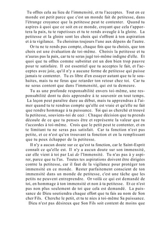 Tu offres cela au lieu de l'immensité, et tu l'acceptes. Tout en ce
monde est petit parce que c'est un monde fait de petitesse, dans
l'étrange croyance que la petitesse peut te contenter. Quand tu
aspires à quoi que ce soit en ce monde, croyant que cela t'appor-
tera la paix, tu te rapetisses et tu te rends aveugle à la gloire. La
petitesse et la gloire sont les choix qui s'offrent à ton aspiration
et à ta vigilance. Tu choisiras toujours l'une aux dépens de l'autre.
Or tu ne te rends pas compte, chaque fois que tu choisis, que ton
choix est une évaluation de toi-même. Choisis la petitesse et tu
n'auras pas la paix, car tu te seras jugé toi-même indigne d'elle. Et
quoi que tu offres comme substitut est un don bien trop pauvre
pour te satisfaire. Il est essentiel que tu acceptes le fait, et l'ac-
ceptes avec joie, qu'il n'y a aucune forme de petitesse qui puisse
jamais te contenter. Tu es libre d'en essayer autant que tu le sou-
haites, mais tu ne feras que retarder ton retour chez toi. Car tu
ne seras content que dans l'immensité, qui est ta demeure.
Tu as une profonde responsabilité envers toi-même, une res-
ponsabilité dont tu dois apprendre à te souvenir en tout temps.
La leçon peut paraître dure au début, mais tu apprendras à l'ai-
mer quand tu te rendras compte qu'elle est vraie et qu'elle ne fait
que rendre hommage à ta puissance. Toi qui as cherché et trouvé
la petitesse, souviens-toi de ceci : Chaque décision que tu prends
découle de ce que tu penses être et représente la valeur que tu
t'accordes à toi-même. Crois que le petit peut te contenter, et en
te limitant tu ne seras pas satisfait. Car ta fonction n'est pas
petite, et ce n'est qu'en trouvant ta fonction et en la remplissant
que tu peux échapper de la petitesse.
Il n'y a aucun doute sur ce qu'est ta fonction, car le Saint-Esprit
connaît ce qu'elle est. Il n'y a aucun doute sur son immensité,
car elle vient à toi par Lui de l'Immensité. Tu n'as pas à y aspi-
rer, parce que tu l'as. Toutes tes aspirations doivent être dirigées
contre la petitesse, car il faut de la vigilance pour protéger ton
immensité en ce monde. Rester parfaitement conscient de ton
immensité dans un monde de petitesse, c'est une tâche que les
petits ne peuvent entreprendre. Or voilà ce qui est demandé de
toi, en hommage à ton immensité et non à ta petitesse. Et ce n'est
pas non plus seulement de toi que cela est demandé. La puis-
sance de Dieu soutiendra chaque effort que tu fais au nom de Son
cher Fils. Cherche le petit, et tu te nies à toi-même Sa puissance.
Dieu n'est pas désireux que Son Fils soit content de moins que
 