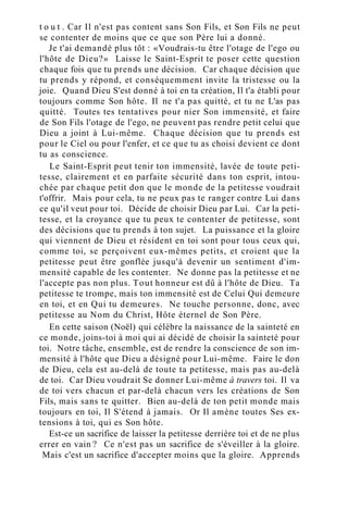 t o u t . Car Il n'est pas content sans Son Fils, et Son Fils ne peut
se contenter de moins que ce que son Père lui a donné.
Je t'ai demandé plus tôt : «Voudrais-tu être l'otage de l'ego ou
l'hôte de Dieu?» Laisse le Saint-Esprit te poser cette question
chaque fois que tu prends une décision. Car chaque décision que
tu prends y répond, et conséquemment invite la tristesse ou la
joie. Quand Dieu S'est donné à toi en ta création, Il t'a établi pour
toujours comme Son hôte. Il ne t'a pas quitté, et tu ne L'as pas
quitté. Toutes tes tentatives pour nier Son immensité, et faire
de Son Fils l'otage de l'ego, ne peuvent pas rendre petit celui que
Dieu a joint à Lui-même. Chaque décision que tu prends est
pour le Ciel ou pour l'enfer, et ce que tu as choisi devient ce dont
tu as conscience.
Le Saint-Esprit peut tenir ton immensité, lavée de toute peti-
tesse, clairement et en parfaite sécurité dans ton esprit, intou-
chée par chaque petit don que le monde de la petitesse voudrait
t'offrir. Mais pour cela, tu ne peux pas te ranger contre Lui dans
ce qu'il veut pour toi. Décide de choisir Dieu par Lui. Car la peti-
tesse, et la croyance que tu peux te contenter de petitesse, sont
des décisions que tu prends à ton sujet. La puissance et la gloire
qui viennent de Dieu et résident en toi sont pour tous ceux qui,
comme toi, se perçoivent eux-mêmes petits, et croient que la
petitesse peut être gonflée jusqu'à devenir un sentiment d'im-
mensité capable de les contenter. Ne donne pas la petitesse et ne
l'accepte pas non plus. Tout honneur est dû à l'hôte de Dieu. Ta
petitesse te trompe, mais ton immensité est de Celui Qui demeure
en toi, et en Qui tu demeures. Ne touche personne, donc, avec
petitesse au Nom du Christ, Hôte éternel de Son Père.
En cette saison (Noël) qui célèbre la naissance de la sainteté en
ce monde, joins-toi à moi qui ai décidé de choisir la sainteté pour
toi. Notre tâche, ensemble, est de rendre la conscience de son im-
mensité à l'hôte que Dieu a désigné pour Lui-même. Faire le don
de Dieu, cela est au-delà de toute ta petitesse, mais pas au-delà
de toi. Car Dieu voudrait Se donner Lui-même à travers toi. Il va
de toi vers chacun et par-delà chacun vers les créations de Son
Fils, mais sans te quitter. Bien au-delà de ton petit monde mais
toujours en toi, Il S'étend à jamais. Or Il amène toutes Ses ex-
tensions à toi, qui es Son hôte.
Est-ce un sacrifice de laisser la petitesse derrière toi et de ne plus
errer en vain ? Ce n'est pas un sacrifice de s'éveiller à la gloire.
Mais c'est un sacrifice d'accepter moins que la gloire. Apprends
 