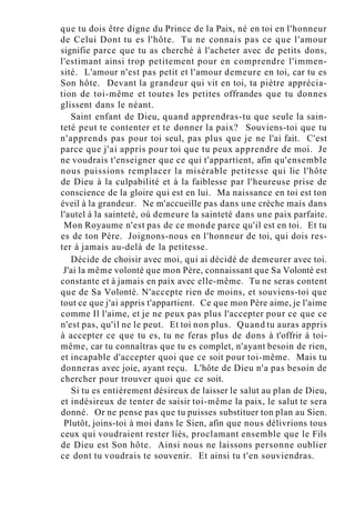 que tu dois être digne du Prince de la Paix, né en toi en l'honneur
de Celui Dont tu es l'hôte. Tu ne connais pas ce que l'amour
signifie parce que tu as cherché à l'acheter avec de petits dons,
l'estimant ainsi trop petitement pour en comprendre l'immen-
sité. L'amour n'est pas petit et l'amour demeure en toi, car tu es
Son hôte. Devant la grandeur qui vit en toi, ta piètre apprécia-
tion de toi-même et toutes les petites offrandes que tu donnes
glissent dans le néant.
Saint enfant de Dieu, quand apprendras-tu que seule la sain-
teté peut te contenter et te donner la paix? Souviens-toi que tu
n'apprends pas pour toi seul, pas plus que je ne l'ai fait. C'est
parce que j'ai appris pour toi que tu peux apprendre de moi. Je
ne voudrais t'enseigner que ce qui t'appartient, afin qu'ensemble
nous puissions remplacer la misérable petitesse qui lie l'hôte
de Dieu à la culpabilité et à la faiblesse par l'heureuse prise de
conscience de la gloire qui est en lui. Ma naissance en toi est ton
éveil à la grandeur. Ne m'accueille pas dans une crèche mais dans
l'autel à la sainteté, où demeure la sainteté dans une paix parfaite.
Mon Royaume n'est pas de ce monde parce qu'il est en toi. Et tu
es de ton Père. Joignons-nous en l'honneur de toi, qui dois res-
ter à jamais au-delà de la petitesse.
Décide de choisir avec moi, qui ai décidé de demeurer avec toi.
J'ai la même volonté que mon Père, connaissant que Sa Volonté est
constante et à jamais en paix avec elle-même. Tu ne seras content
que de Sa Volonté. N'accepte rien de moins, et souviens-toi que
tout ce que j'ai appris t'appartient. Ce que mon Père aime, je l'aime
comme Il l'aime, et je ne peux pas plus l'accepter pour ce que ce
n'est pas, qu'il ne le peut. Et toi non plus. Quand tu auras appris
à accepter ce que tu es, tu ne feras plus de dons à t'offrir à toi-
même, car tu connaîtras que tu es complet, n'ayant besoin de rien,
et incapable d'accepter quoi que ce soit pour toi-même. Mais tu
donneras avec joie, ayant reçu. L'hôte de Dieu n'a pas besoin de
chercher pour trouver quoi que ce soit.
Si tu es entièrement désireux de laisser le salut au plan de Dieu,
et indésireux de tenter de saisir toi-même la paix, le salut te sera
donné. Or ne pense pas que tu puisses substituer ton plan au Sien.
Plutôt, joins-toi à moi dans le Sien, afin que nous délivrions tous
ceux qui voudraient rester liés, proclamant ensemble que le Fils
de Dieu est Son hôte. Ainsi nous ne laissons personne oublier
ce dont tu voudrais te souvenir. Et ainsi tu t'en souviendras.
 