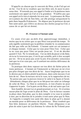 N'appelle en chacun que le souvenir de Dieu, et du Ciel qui est
en lui. Car là où tu voudrais que ton frère soit, là aussi tu pen-
seras être. N'entends pas son appel à l'enfer et à la petitesse mais
seulement son appel au Ciel et à la grandeur. N'oublie pas que
son appel est le tien et réponds-lui avec moi. La puissance de Dieu
est à jamais du côté de Son hôte, car elle protège uniquement la
paix dans laquelle Il demeure. Ne dépose pas la petitesse devant
Son saint autel, qui s'élève au-dessus des étoiles jusqu'au Ciel, à
cause de ce qui lui est donné.
IV. S'exercer à l'instant saint
Ce cours n'est pas au-delà d'un apprentissage immédiat, à
moins que tu ne croies que ce que Dieu veut prend du temps. Et
cela signifie seulement que tu préfères retarder la re-connaissance
du fait que telle est Sa Volonté. L'instant saint est cet instant-ci
et chaque instant. Celui que tu veux pour l'être l'est. Celui que
tu ne veux pas pour l'être est perdu pour toi. À toi de décider
quand il l'est. Ne le retarde pas. Car au-delà du passé et du futur,
où tu ne le trouveras pas, il est là qui scintille, prêt à être accepté
par toi. Or tu ne peux pas avoir la joie d'en prendre conscience
tant que tu n'en veux pas, car il contient ton entière délivrance de
la petitesse.
Ta pratique doit donc reposer sur ton désir de lâcher prise de
toute petitesse. L'instant où l'immensité se fait jour en toi n'est
pas plus éloigné que ton désir de lui. Aussi longtemps que tu ne
le désires pas et chéris plutôt la petitesse, dans cette mesure il est
loin de toi. Dans la mesure où tu le veux, tu le rapproches de toi.
Ne pense pas que tu puisses trouver le salut à ta façon et l'avoir.
Abandonne chaque plan que tu as fait pour ton salut en échange
de celui de Dieu. Le Sien te contentera, et rien d'autre ne peut
t'apporter la paix. Car la paix est de Dieu, et de nul autre que Lui.
Sois humble devant Lui et grand pourtant en Lui. Et n'estime
aucun plan de l'ego avant le plan de Dieu. Car tu laisses vacante
ta place dans Son plan, que tu dois remplir si tu veux te joindre
à moi, par ta décision de te joindre à tout autre plan que le Sien.
Je t'appelle à remplir ton saint rôle dans le plan qu'il a donné
au monde pour sa délivrance de la petitesse. Dieu voudrait que
Son hôte demeure en parfaite liberté. Toute allégeance à un
plan de salut à part de Lui diminue la valeur de Sa Volonté pour
 