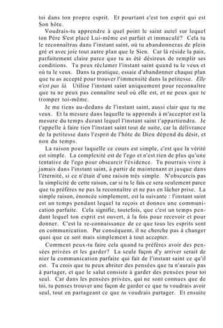 toi dans ton propre esprit. Et pourtant c'est ton esprit qui est
Son hôte.
Voudrais-tu apprendre à quel point le saint autel sur lequel
ton Père S'est placé Lui-même est parfait et immaculé? Cela tu
le reconnaîtras dans l'instant saint, où tu abandonneras de plein
gré et avec joie tout autre plan que le Sien. Car là réside la paix,
parfaitement claire parce que tu as été désireux de remplir ses
conditions. Tu peux réclamer l'instant saint quand tu le veux et
où tu le veux. Dans ta pratique, essaie d'abandonner chaque plan
que tu as accepté pour trouver l'immensité dans la petitesse. Elle
n'est pas là. Utilise l'instant saint uniquement pour reconnaître
que tu ne peux pas connaître seul où elle est, et ne peux que te
tromper toi-même.
Je me tiens au-dedans de l'instant saint, aussi clair que tu me
veux. Et la mesure dans laquelle tu apprends à m'accepter est la
mesure du temps durant lequel l'instant saint t'appartiendra. Je
t'appelle à faire tien l'instant saint tout de suite, car la délivrance
de la petitesse dans l'esprit de l'hôte de Dieu dépend du désir, et
non du temps.
La raison pour laquelle ce cours est simple, c'est que la vérité
est simple. La complexité est de l'ego et n'est rien de plus qu'une
tentative de l'ego pour obscurcir l'évidence. Tu pourrais vivre à
jamais dans l'instant saint, à partir de maintenant et jusque dans
l'éternité, si ce n'était d'une raison très simple. N'obscurcis pas
la simplicité de cette raison, car si tu le fais ce sera seulement parce
que tu préfères ne pas la reconnaître et ne pas en lâcher prise. La
simple raison, énoncée simplement, est la suivante : l'instant saint
est un temps pendant lequel tu reçois et donnes une communi-
cation parfaite. Cela signifie, toutefois, que c'est un temps pen-
dant lequel ton esprit est ouvert, à la fois pour recevoir et pour
donner. C'est la re-connaissance de ce que tous les esprits sont
en communication. Par conséquent, il ne cherche pas à changer
quoi que ce soit mais simplement à tout accepter.
Comment peux-tu faire cela quand tu préfères avoir des pen-
sées privées et les garder? La seule façon d'y arriver serait de
nier la communication parfaite qui fait de l'instant saint ce qu'il
est. Tu crois que tu peux abriter des pensées que tu n'aurais pas
à partager, et que le salut consiste à garder des pensées pour toi
seul. Car dans les pensées privées, qui ne sont connues que de
toi, tu penses trouver une façon de garder ce que tu voudrais avoir
seul, tout en partageant ce que tu voudrais partager. Et ensuite
 