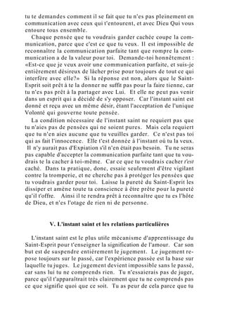 tu te demandes comment il se fait que tu n'es pas pleinement en
communication avec ceux qui t'entourent, et avec Dieu Qui vous
entoure tous ensemble.
Chaque pensée que tu voudrais garder cachée coupe la com-
munication, parce que c'est ce que tu veux. Il est impossible de
reconnaître la communication parfaite tant que rompre la com-
munication a de la valeur pour toi. Demande-toi honnêtement :
«Est-ce que je veux avoir une communication parfaite, et suis-je
entièrement désireux de lâcher prise pour toujours de tout ce qui
interfère avec elle?» Si la réponse est non, alors que le Saint-
Esprit soit prêt à te la donner ne suffit pas pour la faire tienne, car
tu n'es pas prêt à la partager avec Lui. Et elle ne peut pas venir
dans un esprit qui a décidé de s'y opposer. Car l'instant saint est
donné et reçu avec un même désir, étant l'acceptation de l'unique
Volonté qui gouverne toute pensée.
La condition nécessaire de l'instant saint ne requiert pas que
tu n'aies pas de pensées qui ne soient pures. Mais cela requiert
que tu n'en aies aucune que tu veuilles garder. Ce n'est pas toi
qui as fait l'innocence. Elle t'est donnée à l'instant où tu la veux.
Il n'y aurait pas d'Expiation s'il n'en était pas besoin. Tu ne seras
pas capable d'accepter la communication parfaite tant que tu vou-
drais te la cacher à toi-même. Car ce que tu voudrais cacher t'est
caché. Dans ta pratique, donc, essaie seulement d'être vigilant
contre la tromperie, et ne cherche pas à protéger les pensées que
tu voudrais garder pour toi. Laisse la pureté du Saint-Esprit les
dissiper et amène toute ta conscience à être prête pour la pureté
qu'il t'offre. Ainsi il te rendra prêt à reconnaître que tu es l'hôte
de Dieu, et n'es l'otage de rien ni de personne.
V. L'instant saint et les relations particulières
L'instant saint est le plus utile mécanisme d'apprentissage du
Saint-Esprit pour t'enseigner la signification de l'amour. Car son
but est de suspendre entièrement le jugement. Le jugement re-
pose toujours sur le passé, car l'expérience passée est la base sur
laquelle tu juges. Le jugement devient impossible sans le passé,
car sans lui tu ne comprends rien. Tu n'essaierais pas de juger,
parce qu'il t'apparaîtrait très clairement que tu ne comprends pas
ce que signifie quoi que ce soit. Tu as peur de cela parce que tu
 