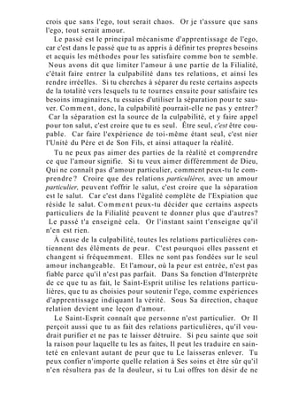 crois que sans l'ego, tout serait chaos. Or je t'assure que sans
l'ego, tout serait amour.
Le passé est le principal mécanisme d'apprentissage de l'ego,
car c'est dans le passé que tu as appris à définir tes propres besoins
et acquis les méthodes pour les satisfaire comme bon te semble.
Nous avons dit que limiter l'amour à une partie de la Filialité,
c'était faire entrer la culpabilité dans tes relations, et ainsi les
rendre irréelles. Si tu cherches à séparer du reste certains aspects
de la totalité vers lesquels tu te tournes ensuite pour satisfaire tes
besoins imaginaires, tu essaies d'utiliser la séparation pour te sau-
ver. Comment, donc, la culpabilité pourrait-elle ne pas y entrer?
Car la séparation est la source de la culpabilité, et y faire appel
pour ton salut, c'est croire que tu es seul. Être seul, c'est être cou-
pable. Car faire l'expérience de toi-même étant seul, c'est nier
l'Unité du Père et de Son Fils, et ainsi attaquer la réalité.
Tu ne peux pas aimer des parties de la réalité et comprendre
ce que l'amour signifie. Si tu veux aimer différemment de Dieu,
Qui ne connaît pas d'amour particulier, comment peux-tu le com-
prendre ? Croire que des relations particulières, avec un amour
particulier, peuvent t'offrir le salut, c'est croire que la séparation
est le salut. Car c'est dans l'égalité complète de l'Expiation que
réside le salut. Comment peux-tu décider que certains aspects
particuliers de la Filialité peuvent te donner plus que d'autres?
Le passé t'a enseigné cela. Or l'instant saint t'enseigne qu'il
n'en est rien.
À cause de la culpabilité, toutes les relations particulières con-
tiennent des éléments de peur. C'est pourquoi elles passent et
changent si fréquemment. Elles ne sont pas fondées sur le seul
amour inchangeable. Et l'amour, où la peur est entrée, n'est pas
fiable parce qu'il n'est pas parfait. Dans Sa fonction d'Interprète
de ce que tu as fait, le Saint-Esprit utilise les relations particu-
lières, que tu as choisies pour soutenir l'ego, comme expériences
d'apprentissage indiquant la vérité. Sous Sa direction, chaque
relation devient une leçon d'amour.
Le Saint-Esprit connaît que personne n'est particulier. Or Il
perçoit aussi que tu as fait des relations particulières, qu'il vou-
drait purifier et ne pas te laisser détruire. Si peu sainte que soit
la raison pour laquelle tu les as faites, Il peut les traduire en sain-
teté en enlevant autant de peur que tu Le laisseras enlever. Tu
peux confier n'importe quelle relation à Ses soins et être sûr qu'il
n'en résultera pas de la douleur, si tu Lui offres ton désir de ne
 