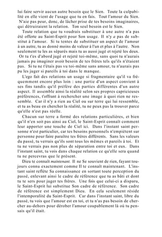 lui faire servir aucun autre besoin que le Sien. Toute la culpabi-
lité en elle vient de l'usage que tu en fais. Tout l'amour du Sien.
N'aie pas peur, donc, de lâcher prise de tes besoins imaginaires,
qui détruiraient la relation. Ton seul besoin est le Sien.
Toute relation que tu voudrais substituer à une autre n'a pas
été offerte au Saint-Esprit pour Son usage. Il n'y a pas de sub-
stitut à l'amour. Si tu tentes de substituer un aspect de l'amour
à un autre, tu as donné moins de valeur à l'un et plus à l'autre. Non
seulement tu les as séparés mais tu as aussi jugé et rejeté les deux.
Or tu t'es d'abord jugé et rejeté toi-même, sans quoi tu n'aurais
jamais pu imaginer avoir besoin de tes frères tels qu'ils n'étaient
pas. Si tu ne t'étais pas vu toi-même sans amour, tu n'aurais pas
pu les juger si pareils à toi dans le manque.
L'ego fait des relations un usage si fragmentaire qu'il va fré-
quemment encore plus loin : une partie d'un aspect convient à
ses fins tandis qu'il préfère des parties différentes d'un autre
aspect. Il assemble ainsi la réalité selon ses propres capricieuses
préférences, t'offrant à rechercher une image à quoi rien ne res-
semble. Car il n'y a rien au Ciel ou sur terre qui lui ressemble,
et tu as beau en chercher la réalité, tu ne peux pas la trouver parce
qu'elle n'est pas réelle.
Chacun sur terre a formé des relations particulières, et bien
qu'il n'en soit pas ainsi au Ciel, le Saint-Esprit connaît comment
leur apporter une touche de Ciel ici. Dans l'instant saint per-
sonne n'est particulier, car tes besoins personnels n'empiètent sur
personne pour faire paraître tes frères différents. Sans les valeurs
du passé, tu verrais qu'ils sont tous les mêmes et pareils à toi. Et
tu ne verrais pas non plus de séparation entre toi et eux. Dans
l'instant saint, tu vois dans chaque relation ce qu'elle sera quand
tu ne percevras que le présent.
Dieu te connaît maintenant. Il ne Se souvient de rien, fayant tou-
jours connu exactement comme Il te connaît maintenant. L'ins-
tant saint reflète Sa connaissance en sortant toute perception du
passé, enlevant ainsi le cadre de référence que tu as bâti et dont
tu te sers pour juger tes frères. Une fois que celui-ci a disparu,
le Saint-Esprit lui substitue Son cadre de référence. Son cadre
de référence est simplement Dieu. En cela seulement réside
l'intemporalité du Saint-Esprit. Car dans l'instant saint, libre du
passé, tu vois que l'amour est en toi, et tu n'as pas besoin de cher-
cher au-dehors pour dérober l'amour coupablement là où tu pen-
sais qu'il était.
 