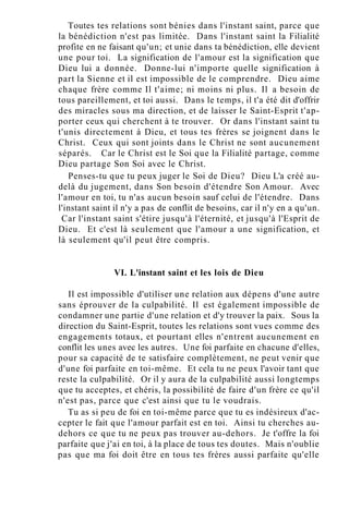 Toutes tes relations sont bénies dans l'instant saint, parce que
la bénédiction n'est pas limitée. Dans l'instant saint la Filialité
profite en ne faisant qu'un; et unie dans ta bénédiction, elle devient
une pour toi. La signification de l'amour est la signification que
Dieu lui a donnée. Donne-lui n'importe quelle signification à
part la Sienne et il est impossible de le comprendre. Dieu aime
chaque frère comme Il t'aime; ni moins ni plus. Il a besoin de
tous pareillement, et toi aussi. Dans le temps, il t'a été dit d'offrir
des miracles sous ma direction, et de laisser le Saint-Esprit t'ap-
porter ceux qui cherchent à te trouver. Or dans l'instant saint tu
t'unis directement à Dieu, et tous tes frères se joignent dans le
Christ. Ceux qui sont joints dans le Christ ne sont aucunement
séparés. Car le Christ est le Soi que la Filialité partage, comme
Dieu partage Son Soi avec le Christ.
Penses-tu que tu peux juger le Soi de Dieu? Dieu L'a créé au-
delà du jugement, dans Son besoin d'étendre Son Amour. Avec
l'amour en toi, tu n'as aucun besoin sauf celui de l'étendre. Dans
l'instant saint il n'y a pas de conflit de besoins, car il n'y en a qu'un.
Car l'instant saint s'étire jusqu'à l'éternité, et jusqu'à l'Esprit de
Dieu. Et c'est là seulement que l'amour a une signification, et
là seulement qu'il peut être compris.
VI. L'instant saint et les lois de Dieu
Il est impossible d'utiliser une relation aux dépens d'une autre
sans éprouver de la culpabilité. Il est également impossible de
condamner une partie d'une relation et d'y trouver la paix. Sous la
direction du Saint-Esprit, toutes les relations sont vues comme des
engagements totaux, et pourtant elles n'entrent aucunement en
conflit les unes avec les autres. Une foi parfaite en chacune d'elles,
pour sa capacité de te satisfaire complètement, ne peut venir que
d'une foi parfaite en toi-même. Et cela tu ne peux l'avoir tant que
reste la culpabilité. Or il y aura de la culpabilité aussi longtemps
que tu acceptes, et chéris, la possibilité de faire d'un frère ce qu'il
n'est pas, parce que c'est ainsi que tu le voudrais.
Tu as si peu de foi en toi-même parce que tu es indésireux d'ac-
cepter le fait que l'amour parfait est en toi. Ainsi tu cherches au-
dehors ce que tu ne peux pas trouver au-dehors. Je t'offre la foi
parfaite que j'ai en toi, à la place de tous tes doutes. Mais n'oublie
pas que ma foi doit être en tous tes frères aussi parfaite qu'elle
 