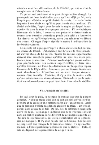 miracles sont des affirmations de la Filialité, qui est un état de
complétude et d'abondance.
Ce qui est vrai est éternel et ne peut changer ni être changé. Le
pur-esprit est donc inaltérable parce qu'il est déjà parfait, mais
l'esprit peut décider ce qu'il choisit de servir. La seule limite
imposée à son choix est qu'il ne peut servir deux maîtres. S'il
choisit de le faire, l'esprit peut devenir le moyen par lequel le pur-
esprit crée dans le sens de sa propre création. S'il ne choisit pas
librement de le faire, il conserve son potentiel créateur mais se
soumet à un contrôle tyrannique plutôt qu'à celui de l'Autorité.
Le résultat est qu'il emprisonne, parce que tels sont les diktats
des tyrans. Changer d'esprit signifie le mettre à la disposition de
la véritable Autorité.
Le miracle est signe que l'esprit a choisi d'être conduit par moi
au service du Christ. L'abondance du Christ est le résultat natu-
rel d'avoir choisi de Le suivre. Toutes les racines superficielles
doivent être arrachées parce qu'elles ne sont pas assez pro-
fondes pour te soutenir. L'illusion voulant qu'on puisse enfouir
plus profondément des racines superficielles, et faire ainsi
qu'elles tiennent, est l'une des distorsions sur lesquelles repose
l'inverse de la Règle d'Or. À mesure que ces fausses fondations
sont abandonnées, l'équilibre est ressenti temporairement
comme étant instable. Toutefois, il n'y a rien de moins stable
qu'une orientation sens dessus dessous. Et rien de ce qui la main-
tient sens dessus dessous ne peut contribuer à accroître la stabilité.
VI. L'illusion de besoins
Toi qui veux la paix, tu ne peux la trouver que par le pardon
complet. Nul n'apprend quoi que ce soit à moins de vouloir l'ap-
prendre et de croire d'une certaine façon qu'il en a besoin. Alors
que le manque n'existe pas dans la création de Dieu, il est très ap-
parent dans ce que tu as fait. De fait, c'est la différence essentielle
entre les deux. Le manque implique que tu te trouverais mieux
dans un état en quelque sorte différent de celui dans lequel tu es.
Jusqu'à la « séparation », qui est la signification de la « chute »,
rien ne manquait. Il n'y avait pas du tout de besoins. Les besoins
ne surgissent que lorsque tu te prives toi-même. Tu agis confor-
mément à l'ordre particulier de besoins que tu établis. Cela, en
retour, dépend de ta perception de ce que tu es.
 