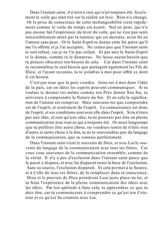 Dans l'instant saint, il n'arrive rien qui n'ait toujours été. Seule-
ment le voile qui était tiré sur la réalité est levé. Rien n'a changé.
Or la prise de conscience de cette inchangeabilité vient rapide-
ment comme le voile du temps est écarté. Nul ne peut, qui n'a
pas encore fait l'expérience du lever du voile, qui ne s'est pas senti
irrésistiblement attiré par la lumière qui est derrière, avoir foi en
l'amour sans peur. Or le Saint-Esprit te donne cette foi, parce qu'il
me l'a offerte et je l'ai acceptée. Ne crains pas que l'instant saint
te soit refusé, car je ne l'ai pas refusé. Et par moi le Saint-Esprit
te le donne, comme tu le donneras. Ne laisse aucun besoin que
tu perçois obscurcir ton besoin de cela. Car dans l'instant saint
tu reconnaîtras le seul besoin que partagent également les Fils de
Dieu; et l'ayant reconnu, tu te joindras à moi pour offrir ce dont
il est besoin.
C'est par nous que la paix viendra. Joins-toi à moi dans l'idée
de la paix, car en idées les esprits peuvent communiquer. Si tu
voulais te donner toi-même comme ton Père donne Son Soi, tu
arriverais à comprendre la Nature du Soi. Et en cela la significa-
tion de l'amour est comprise. Mais souviens-toi que comprendre
est de l'esprit, et seulement de l'esprit. La connaissance est donc
de l'esprit, et ses conditions sont avec elle dans l'esprit. Si tu n'étais
pas une idée, et rien qu'une idée, tu ne pourrais pas être en pleine
communication avec tout ce qui a toujours été. Or aussi longtemps
que tu préfères être autre chose, ou voudrais tenter de n'être rien
d'autre et autre chose à la fois, tu ne te souviendras pas du langage
de la communication, que tu connais parfaitement.
Dans l'instant saint vient le souvenir de Dieu, et avec Lui le sou-
venir du langage de la communication avec tous tes frères. Car
vous vous souvenez de la communication ensemble, comme de
la vérité. Il n'y a pas d'exclusion dans l'instant saint parce que
le passé a disparu, et avec lui disparaît toute la base de l'exclusion.
Sans sa source, l'exclusion disparaît. Et cela permet à ta Source,
et à Celle de tous tes frères, de la remplacer dans ta conscience.
Dieu et le pouvoir de Dieu prendront Leur juste place en toi, et
tu feras l'expérience de la pleine communication des idées avec
les idées. Par ton aptitude à faire cela, tu apprendras ce que tu
dois être, car tu commenceras à comprendre ce qu'est ton Créa-
teur et ce qu'est Sa création avec Lui.
 