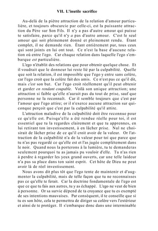 VII. L'inutile sacrifice
Au-delà de la piètre attraction de la relation d'amour particu-
lière, et toujours obscurcie par celle-ci, est la puissante attrac-
tion du Père sur Son Fils. Il n'y a pas d'autre amour qui puisse
te satisfaire, parce qu'il n'y a pas d'autre amour. C'est le seul
amour qui soit pleinement donné et pleinement rendu. Étant
complet, il ne demande rien. Étant entièrement pur, tous ceux
qui sont joints en lui ont tout. Ce n'est la base d'aucune rela-
tion où entre l'ego. Car chaque relation dans laquelle l'ego s'em-
barque est particulière.
L'ego n'établit des relations que pour obtenir quelque chose. Et
il voudrait que le donneur lui reste lié par la culpabilité. Quelle
que soit la relation, il est impossible que l'ego y entre sans colère,
car l'ego croit que la colère fait des amis. Ce n'est pas ce qu'il dit,
mais c'est son but. Car l'ego croit réellement qu'il peut obtenir
et garder en rendant coupable. Voilà son unique attraction; une
attraction si faible qu'elle n'aurait pas du tout de prise, sauf que
personne ne la reconnaît. Car il semble toujours que c'est par
l'amour que l'ego attire; or il n'exerce aucune attraction sur qui-
conque perçoit que c'est par la culpabilité qu'il attire.
L'attraction maladive de la culpabilité doit être reconnue pour
ce qu'elle est. Puisqu'elle a été rendue réelle pour toi, il est
essentiel que tu la regardes clairement et que tu apprennes, en
lui retirant ton investissement, à en lâcher prise. Nul ne choi-
sirait de lâcher prise de ce qu'il croit avoir de la valeur. Or l'at-
traction de la culpabilité n'a de la valeur pour toi que parce que
tu n'as pas regardé ce qu'elle est et l'as jugée complètement dans
le noir. Quand nous la porterons à la lumière, tu te demanderas
seulement pourquoi tu as jamais pu vouloir d'elle. Tu n'as rien
à perdre à regarder les yeux grand ouverts, car une telle laideur
n'a pas sa place dans ton saint esprit. Cet hôte de Dieu ne peut
avoir là de réel investissement.
Nous avons dit plus tôt que l'ego tente de maintenir et d'aug-
menter la culpabilité, mais de telle façon que tu ne reconnaisses
pas ce qu'elle te ferait. Car la doctrine fondamentale de l'ego est
que ce que tu fais aux autres, tu y as échappé. L'ego ne veut de bien
à personne. Or sa survie dépend de ta croyance que tu es exempté
de ses intentions mauvaises. Par conséquent, il te conseille que si
tu es son hôte, cela te permettra de diriger sa colère vers l'extérieur
et ainsi de te protéger. Il s'embarque donc dans une interminable
 