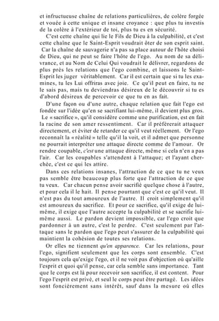 et infructueuse chaîne de relations particulières, de colère forgée
et vouée à cette unique et insane croyance : que plus tu investis
de la colère à l'extérieur de toi, plus tu es en sécurité.
C'est cette chaîne qui lie le Fils de Dieu à la culpabilité, et c'est
cette chaîne que le Saint-Esprit voudrait ôter de son esprit saint.
Car la chaîne de sauvagerie n'a pas sa place autour de l'hôte choisi
de Dieu, qui ne peut se faire l'hôte de l'ego. Au nom de sa déli-
vrance, et au Nom de Celui Qui voudrait le délivrer, regardons de
plus près les relations que l'ego combine, et laissons le Saint-
Esprit les juger véritablement. Car il est certain que si tu les exa-
mines, tu les Lui offriras avec joie. Ce qu'il peut en faire, tu ne
le sais pas, mais tu deviendras désireux de le découvrir si tu es
d'abord désireux de percevoir ce que tu en as fait.
D'une façon ou d'une autre, chaque relation que fait l'ego est
fondée sur l'idée qu'en se sacrifiant lui-même, il devient plus gros.
Le « sacrifice », qu'il considère comme une purification, est en fait
la racine de son amer ressentiment. Car il préférerait attaquer
directement, et éviter de retarder ce qu'il veut réellement. Or l'ego
reconnaît la « réalité » telle qu'il la voit, et il admet que personne
ne pourrait interpréter une attaque directe comme de l'amour. Or
rendre coupable, c'est une attaque directe, même si cela n'en a pas
l'air. Car les coupables s'attendent à l'attaque; et l'ayant cher-
chée, c'est ce qui les attire.
Dans ces relations insanes, l'attraction de ce que tu ne veux
pas semble être beaucoup plus forte que l'attraction de ce que
tu veux. Car chacun pense avoir sacrifié quelque chose à l'autre,
et pour cela il le hait. Il pense pourtant que c'est ce qu'il veut. Il
n'est pas du tout amoureux de l'autre. Il croit simplement qu'il
est amoureux du sacrifice. Et pour ce sacrifice, qu'il exige de lui-
même, il exige que l'autre accepte la culpabilité et se sacrifie lui-
même aussi. Le pardon devient impossible, car l'ego croit que
pardonner à un autre, c'est le perdre. C'est seulement par l'at-
taque sans le pardon que l'ego peut s'assurer de la culpabilité qui
maintient la cohésion de toutes ses relations.
Or elles ne tiennent qu'en apparence. Car les relations, pour
l'ego, signifient seulement que les corps sont ensemble. C'est
toujours cela qu'exige l'ego, et il ne voit pas d'objection où qu'aille
l'esprit et quoi qu'il pense, car cela semble sans importance. Tant
que le corps est là pour recevoir son sacrifice, il est content. Pour
l'ego l'esprit est privé, et seul le corps peut être partagé. Les idées
sont foncièrement sans intérêt, sauf dans la mesure où elles
 