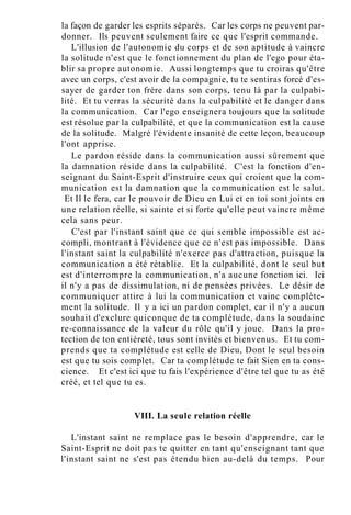 la façon de garder les esprits séparés. Car les corps ne peuvent par-
donner. Ils peuvent seulement faire ce que l'esprit commande.
L'illusion de l'autonomie du corps et de son aptitude à vaincre
la solitude n'est que le fonctionnement du plan de l'ego pour éta-
blir sa propre autonomie. Aussi longtemps que tu croiras qu'être
avec un corps, c'est avoir de la compagnie, tu te sentiras forcé d'es-
sayer de garder ton frère dans son corps, tenu là par la culpabi-
lité. Et tu verras la sécurité dans la culpabilité et le danger dans
la communication. Car l'ego enseignera toujours que la solitude
est résolue par la culpabilité, et que la communication est la cause
de la solitude. Malgré l'évidente insanité de cette leçon, beaucoup
l'ont apprise.
Le pardon réside dans la communication aussi sûrement que
la damnation réside dans la culpabilité. C'est la fonction d'en-
seignant du Saint-Esprit d'instruire ceux qui croient que la com-
munication est la damnation que la communication est le salut.
Et Il le fera, car le pouvoir de Dieu en Lui et en toi sont joints en
une relation réelle, si sainte et si forte qu'elle peut vaincre même
cela sans peur.
C'est par l'instant saint que ce qui semble impossible est ac-
compli, montrant à l'évidence que ce n'est pas impossible. Dans
l'instant saint la culpabilité n'exerce pas d'attraction, puisque la
communication a été rétablie. Et la culpabilité, dont le seul but
est d'interrompre la communication, n'a aucune fonction ici. Ici
il n'y a pas de dissimulation, ni de pensées privées. Le désir de
communiquer attire à lui la communication et vainc complète-
ment la solitude. Il y a ici un pardon complet, car il n'y a aucun
souhait d'exclure quiconque de ta complétude, dans la soudaine
re-connaissance de la valeur du rôle qu'il y joue. Dans la pro-
tection de ton entièreté, tous sont invités et bienvenus. Et tu com-
prends que ta complétude est celle de Dieu, Dont le seul besoin
est que tu sois complet. Car ta complétude te fait Sien en ta cons-
cience. Et c'est ici que tu fais l'expérience d'être tel que tu as été
créé, et tel que tu es.
VIII. La seule relation réelle
L'instant saint ne remplace pas le besoin d'apprendre, car le
Saint-Esprit ne doit pas te quitter en tant qu'enseignant tant que
l'instant saint ne s'est pas étendu bien au-delà du temps. Pour
 
