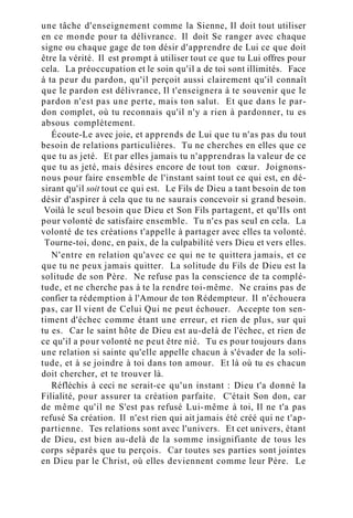 une tâche d'enseignement comme la Sienne, Il doit tout utiliser
en ce monde pour ta délivrance. Il doit Se ranger avec chaque
signe ou chaque gage de ton désir d'apprendre de Lui ce que doit
être la vérité. Il est prompt à utiliser tout ce que tu Lui offres pour
cela. La préoccupation et le soin qu'il a de toi sont illimités. Face
à ta peur du pardon, qu'il perçoit aussi clairement qu'il connaît
que le pardon est délivrance, Il t'enseignera à te souvenir que le
pardon n'est pas une perte, mais ton salut. Et que dans le par-
don complet, où tu reconnais qu'il n'y a rien à pardonner, tu es
absous complètement.
Écoute-Le avec joie, et apprends de Lui que tu n'as pas du tout
besoin de relations particulières. Tu ne cherches en elles que ce
que tu as jeté. Et par elles jamais tu n'apprendras la valeur de ce
que tu as jeté, mais désires encore de tout ton cœur. Joignons-
nous pour faire ensemble de l'instant saint tout ce qui est, en dé-
sirant qu'il soit tout ce qui est. Le Fils de Dieu a tant besoin de ton
désir d'aspirer à cela que tu ne saurais concevoir si grand besoin.
Voilà le seul besoin que Dieu et Son Fils partagent, et qu'Ils ont
pour volonté de satisfaire ensemble. Tu n'es pas seul en cela. La
volonté de tes créations t'appelle à partager avec elles ta volonté.
Tourne-toi, donc, en paix, de la culpabilité vers Dieu et vers elles.
N'entre en relation qu'avec ce qui ne te quittera jamais, et ce
que tu ne peux jamais quitter. La solitude du Fils de Dieu est la
solitude de son Père. Ne refuse pas la conscience de ta complé-
tude, et ne cherche pas à te la rendre toi-même. Ne crains pas de
confier ta rédemption à l'Amour de ton Rédempteur. Il n'échouera
pas, car Il vient de Celui Qui ne peut échouer. Accepte ton sen-
timent d'échec comme étant une erreur, et rien de plus, sur qui
tu es. Car le saint hôte de Dieu est au-delà de l'échec, et rien de
ce qu'il a pour volonté ne peut être nié. Tu es pour toujours dans
une relation si sainte qu'elle appelle chacun à s'évader de la soli-
tude, et à se joindre à toi dans ton amour. Et là où tu es chacun
doit chercher, et te trouver là.
Réfléchis à ceci ne serait-ce qu'un instant : Dieu t'a donné la
Filialité, pour assurer ta création parfaite. C'était Son don, car
de même qu'il ne S'est pas refusé Lui-même à toi, Il ne t'a pas
refusé Sa création. Il n'est rien qui ait jamais été créé qui ne t'ap-
partienne. Tes relations sont avec l'univers. Et cet univers, étant
de Dieu, est bien au-delà de la somme insignifiante de tous les
corps séparés que tu perçois. Car toutes ses parties sont jointes
en Dieu par le Christ, où elles deviennent comme leur Père. Le
 