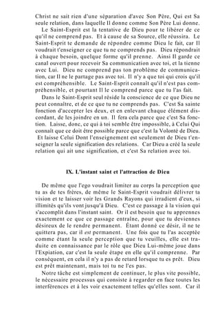 Christ ne sait rien d'une séparation d'avec Son Père, Qui est Sa
seule relation, dans laquelle Il donne comme Son Père Lui donne.
Le Saint-Esprit est la tentative de Dieu pour te libérer de ce
qu'il ne comprend pas. Et à cause de sa Source, elle réussira. Le
Saint-Esprit te demande de répondre comme Dieu le fait, car Il
voudrait t'enseigner ce que tu ne comprends pas. Dieu répondrait
à chaque besoin, quelque forme qu'il prenne. Ainsi Il garde ce
canal ouvert pour recevoir Sa communication avec toi, et la tienne
avec Lui. Dieu ne comprend pas ton problème de communica-
tion, car Il ne le partage pas avec toi. Il n'y a que toi qui crois qu'il
est compréhensible. Le Saint-Esprit connaît qu'il n'est pas com-
préhensible, et pourtant Il le comprend parce que tu l'as fait.
Dans le Saint-Esprit seul réside la conscience de ce que Dieu ne
peut connaître, et de ce que tu ne comprends pas. C'est Sa sainte
fonction d'accepter les deux, et en enlevant chaque élément dis-
cordant, de les joindre en un. Il fera cela parce que c'est Sa fonc-
tion. Laisse, donc, ce qui à toi semble être impossible, à Celui Qui
connaît que ce doit être possible parce que c'est la Volonté de Dieu.
Et laisse Celui Dont l'enseignement est seulement de Dieu t'en-
seigner la seule signification des relations. Car Dieu a créé la seule
relation qui ait une signification, et c'est Sa relation avec toi.
IX. L'instant saint et l'attraction de Dieu
De même que l'ego voudrait limiter au corps la perception que
tu as de tes frères, de même le Saint-Esprit voudrait délivrer ta
vision et te laisser voir les Grands Rayons qui irradient d'eux, si
illimités qu'ils vont jusqu'à Dieu. C'est ce passage à la vision qui
s'accomplit dans l'instant saint. Or il est besoin que tu apprennes
exactement ce que ce passage entraîne, pour que tu deviennes
désireux de le rendre permanent. Étant donné ce désir, il ne te
quittera pas, car il est permanent. Une fois que tu l'as acceptée
comme étant la seule perception que tu veuilles, elle est tra-
duite en connaissance par le rôle que Dieu Lui-même joue dans
l'Expiation, car c'est la seule étape en elle qu'il comprenne. Par
conséquent, en cela il n'y a pas de retard lorsque tu es prêt. Dieu
est prêt maintenant, mais toi tu ne l'es pas.
Notre tâche est simplement de continuer, le plus vite possible,
le nécessaire processus qui consiste à regarder en face toutes les
interférences et à les voir exactement telles qu'elles sont. Car il
 