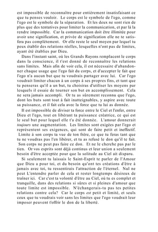 est impossible de reconnaître pour entièrement insatisfaisant ce
que tu penses vouloir. Le corps est le symbole de l'ego, comme
l'ego est le symbole de la séparation. Et les deux ne sont rien de
plus que des tentatives pour limiter la communication, et par là la
rendre impossible. Car la communication doit être illimitée pour
avoir une signification, et privée de signification elle ne te satis-
fera pas complètement. Or elle reste le seul moyen par lequel tu
peux établir des relations réelles, lesquelles n'ont pas de limites,
ayant été établies par Dieu.
Dans l'instant saint, où les Grands Rayons remplacent le corps
dans la conscience, il t'est donné de reconnaître les relations
sans limites. Mais afin de voir cela, il est nécessaire d'abandon-
ner chaque usage que l'ego fait du corps, et d'accepter le fait que
l'ego n'a aucun but que tu voudrais partager avec lui. Car l'ego
voudrait limiter chacun à un corps à ses propres fins, et tant que
tu penseras qu'il a un but, tu choisiras d'utiliser les moyens par
lesquels il essaie de tourner son but en accomplissement. Cela
ne sera jamais accompli. Or tu as sûrement reconnu que l'ego,
dont les buts sont tout à fait inatteignables, y aspire avec toute
sa puissance, et il fait cela avec la force que tu lui as donnée.
Il est impossible de diviser ta force entre le Ciel et l'enfer, entre
Dieu et l'ego, tout en libérant ta puissance créatrice, ce qui est
le seul but pour lequel elle t'a été donnée. L'amour donnerait
toujours une augmentation. Les limites sont exigées par l'ego et
représentent ses exigences, qui sont de faire petit et ineffectif.
Limite à son corps ta vue de ton frère, ce que tu feras tant que
tu ne voudras pas l'en libérer, et tu as refusé le don qu'il te fait.
Son corps ne peut pas faire ce don. Et ne le cherche pas par le
tien. Or vos esprits sont déjà continus et leur union a seulement
besoin d'être acceptée pour que la solitude au Ciel ait disparu.
Si seulement tu laissais le Saint-Esprit te parler de l'Amour
que Dieu a pour toi, et du besoin qu'ont tes créations d'être à
jamais avec toi, tu ressentirais l'attraction de l'éternel. Nul ne
peut L'entendre parler de cela et rester longtemps désireux de
traîner ici. Car c'est ta volonté d'être au Ciel, où tu es complet et
tranquille, dans des relations si sûres et si pleines d'amour que
toute limite est impossible. N'échangerais-tu pas tes petites
relations contre cela? Car le corps est petit et limité, et seuls
ceux que tu voudrais voir sans les limites que l'ego voudrait leur
imposer peuvent t'offrir le don de la liberté.
 