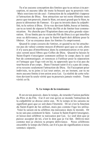 Tu n'as aucune conception des limites que tu as mises à ta per-
ception, ni aucune idée de toute la beauté que tu pourrais voir.
Mais souviens-toi de ceci : l'attraction de la culpabilité s'oppose
à l'attraction de Dieu. Son attraction sur toi reste illimitée mais
parce que ton pouvoir, étant le Sien, est aussi grand que le Sien, tu
peux te détourner de l'amour. Ce que tu investis dans la culpabi-
lité, tu le retires à Dieu. Et ta vue devient faible, basse et limitée,
car tu as tenté de séparer le Père du Fils et de limiter leur commu-
nication. Ne cherche pas l'Expiation dans une plus grande sépa-
ration. Et ne limite pas ta vision du Fils de Dieu à ce qui interfère
avec sa délivrance, et ce que le Saint-Esprit doit défaire pour le
libérer. Car sa croyance dans les limites l'a emprisonné.
Quand le corps cessera de t'attirer, et quand tu ne lui attache-
ras pas de valeur comme moyen d'obtenir quoi que ce soit, alors
il n'y aura pas d'interférence dans la communication et tes pen-
sées seront aussi libres que Celles de Dieu. Quand tu laisses le
Saint-Esprit t'enseigner comment utiliser le corps dans le seul
but de communiquer, et renonces à l'utiliser pour la séparation
et l'attaque que l'ego voit en lui, tu apprends que tu n'as pas du
tout besoin d'un corps. Dans l'instant saint il n'y a pas de corps,
et tu ressens seulement l'attraction de Dieu. En l'acceptant pour
indivisée, tu te joins à Lui tout entier, en un instant, car tu ne
mets aucune limite à ton union avec Lui. La réalité de cette rela-
tion devient la seule vérité que tu pourrais jamais vouloir. Toute
vérité est là.
X. Le temps de la renaissance
Il est en ton pouvoir, dans le temps, de retarder l'union parfaite
du Père et du Fils. Car il est vrai qu'en ce monde l'attraction de
la culpabilité se dresse entre eux. Ni le temps ni les saisons ne
signifient quoi que ce soit dans l'éternité. Or ici c'est la fonction
du Saint-Esprit de les utiliser, mais pas comme l'ego les utilise.
Voici la saison où tu célèbres ma naissance dans le monde. Or
tu ne sais pas comment le faire. Laisse le Saint-Esprit t'enseigner,
et laisse-moi célébrer ta naissance par Lui. Le seul don que je
puisse accepter de toi, c'est le don que je t'ai fait. Délivre-moi
comme moi je choisis ta propre délivrance. Nous célébrons
ensemble le temps du Christ, car il n'a pas de signification si nous
sommes séparés.
 